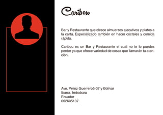 Caribou
Bar y Restaurante que ofrece almuerzos ejecutivos y platos a
la carta. Especializado también en hacer cocteles y comida
rápida.
Caribou es un Bar y Restaurante el cual no te lo puedes
perder ya que ofrece variedad de cosas que llamarán tu aten-
ción.
Ave. Pérez Guerrero5-37 y Bolívar
Ibarra, Imbabura
Ecuador
062605137
 