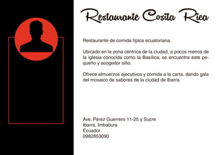 Restaurante Cosita Rica
Restaurante de comida típica ecuatoriana.
Ubicado en la zona céntrica de la ciudad, a pocos metros de
la iglesia conocida como la Basílica, se encuentra este pe-
queño y acogedor sitio.
Ofrece almuerzos ejecutivos y comida a la carta, dando gala
del mosaico de sabores de la ciudad de Ibarra.
Ave. Pérez Guerrero 11-25 y Sucre
Ibarra, Imbabura
Ecuador
0982853090
 