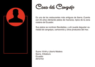 Casa del Cangrejo
Es uno de los restaurantes más antiguos de Ibarra. Cuenta
con 25 años ofertando platos de mariscos, típico de la zona
costera de Ecuador.
Sus platos se nombran Bandejitas, y ahí puede degustar va-
riedad de cangrejos, camarones y otros productos del mar.
Sucre 10-84 y Liborio Madera
Ibarra, Imbabura
Ecuador
2612753
 