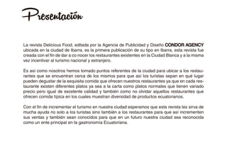 Presentación
La revista Delicious Food, editada por la Agencia de Publicidad y Diseño CONDOR AGENCY
ubicada en la ciudad de Ibarra, es la primera publicación de su tipo en Ibarra, esta revista fue
creada con el fin de dar a co nocer los restaurantes existentes en la Ciudad Blanca y a la misma
vez incentivar al turismo nacional y extranjero.
Es así como nosotros hemos tomado puntos referentes de la ciudad para ubicar a los restau-
rantes que se encuentran cerca de los mismos para que así los turistas sepan en qué lugar
pueden degustar de la exquisita comida que ofrecen nuestros restaurantes ya que en cada res-
taurante existen diferentes platos ya sea a la carta como platos normales que tienen variado
precio pero igual de excelente calidad y también como no olvidar aquellos restaurantes que
ofrecen comida típica en los cuales muestran diversidad de productos ecuatorianos.
Con el fin de incrementar el turismo en nuestra ciudad esperamos que esta revista les sirva de
mucha ayuda no solo a los turistas sino también a los restaurantes para que así incrementen
sus ventas y también sean conocidos para que en un futuro nuestra ciudad sea reconocida
como un ente principal en la gastronomía Ecuatoriana.
 