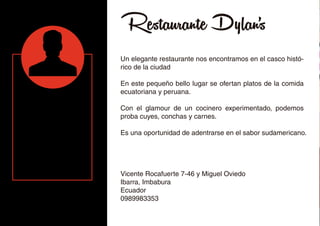 Restaurante Dylan's
Un elegante restaurante nos encontramos en el casco histó-
rico de la ciudad
En este pequeño bello lugar se ofertan platos de la comida
ecuatoriana y peruana.
Con el glamour de un cocinero experimentado, podemos
proba cuyes, conchas y carnes.
Es una oportunidad de adentrarse en el sabor sudamericano.
Vicente Rocafuerte 7-46 y Miguel Oviedo
Ibarra, Imbabura
Ecuador
0989983353
 