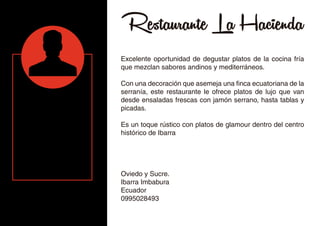 Restaurante La Hacienda
Excelente oportunidad de degustar platos de la cocina fría
que mezclan sabores andinos y mediterráneos.
Con una decoración que asemeja una finca ecuatoriana de la
serranía, este restaurante le ofrece platos de lujo que van
desde ensaladas frescas con jamón serrano, hasta tablas y
picadas.
Es un toque rústico con platos de glamour dentro del centro
histórico de Ibarra
Oviedo y Sucre.
Ibarra Imbabura
Ecuador
0995028493
 