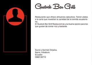 Gustock Bar Grill
Restaurante que ofrece almuerzos ejecutivos. Tienen platos
a la carta que muestran la variedad de la comida ecuatoria-
na.
El Gustock Bar Grill Restaurant es una buena opción para los
que gustan de comer rico y bastante.
Sucre y Germán Grijalva.
Ibarra, Imbabura
Ecuador
0980136712
 