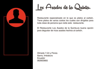 Los Asados de la Quinta.
Restaurante especializado en lo que es platos al carbón.
Tiene platos de varios costos los cuales son dirigidos para
toda clase de persona que visite este restaurante.
El Restaurante Los Asados de la Quinta.es buena opción
para degustar de ricos asados hechos al carbón.
Olmedo 7-24 y Flores
Ibarra, Imbabura
Ecuador
062603665
 