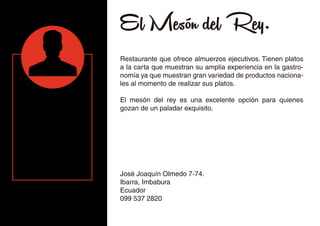 El Mesón del Rey.
Restaurante que ofrece almuerzos ejecutivos. Tienen platos
a la carta que muestran su amplia experiencia en la gastro-
nomía ya que muestran gran variedad de productos naciona-
les al momento de realizar sus platos.
El mesón del rey es una excelente opción para quienes
gozan de un paladar exquisito.
José Joaquín Olmedo 7-74.
Ibarra, Imbabura
Ecuador
099 537 2820
 