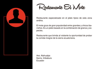 Restaurante El Mote
Restaurante especializado en el plato típico de esta zona
andina.
El mote goza de gran popularidad entre grandes y chicos iba-
rreños. Es un plato basado en la combinación de granos y es-
pecies.
Restaurante que brinda al visitante la oportunidad de probar
la comida insigne de la sierra ecuatoriana.
Ave. Atahualpa
Ibarra, Imbabura
Ecuador
 