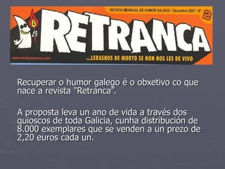 Recuperar o humor galego é o obxetivo co que nace a revista &quot;Retranca”. A proposta leva un ano de vida a través dos quioscos de toda Galicia, cunha distribución de 8.000 exemplares que se venden a un prezo de 2,20 euros cada un.   