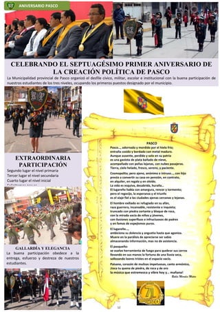 ANIVERSARIO PASCO
CELEBRANDO EL SEPTUAGÉSIMO PRIMER ANIVERSARIO DE
LA CREACIÓN POLÍTICA DE PASCO
La Municipalidad provincial de Pasco organizó el desfile cívico, militar, escolar e institucional con la buena participación de
nuestros estudiantes de los tres niveles, ocupando los primeros puestos designado por el municipio.
PASCO
Pasco…, adornado y mordido por el hielo frío;
entraña cosido y bordado con metal maduro.
Aunque ausente, perdido y solo en su patria
es una gaviota de plata bañado de nieve,
acompañado con peñas lejanas, con nubes pasajeras.
Tierra, cielo helado, fresco, sereno, y paciente.
Cosmopolita; pero ajeno, anónimo e intruso…, con hijo
presto a convertir su casa en pensión, en contrato,
en alquiler, en regalo y en olvido.
La vida es esquiva, desabrida, huraña…
El lugareño habla con amargura, rencor y tormento;
pero el regocijo, la esperanza y el triunfo
es el viaje fiel a las ciudades ajenas cercanas y lejanas.
El hombre exiliado es refugiado en su afán,
raza guerrera, incansable, resistente e inquieta;
truncado con piedra cortante y bloque de roca,
con la mirada vacía de niños y jóvenes,
con ilusiones superfluos e infructuosos de padres
y en famas de espejismos puros.
El lugareño…,
ambiciona su dolencia y angustia hasta que agoniza.
Muere en la parálisis de apreciarse ser sabio
almacenando información, mas no de asistencia.
El pasqueño:
se vuelve herramienta de fuego para quebrar sus cerros
llevando en sus manos la fortuna de una lluvia seca,
sollozando loores tristes en el espacio vacío.
Paisano, corazón de mulizas impetuosas, canto armónico,
¡toca tu quena de piedra, de roca y de oro
la música que estremezca y vibre hoy y… mañana!
Rubén Morales Mateo
EXTRAORDINARIA
PARTICIPACIÓN
Segundo lugar el nivel primaria
Tercer lugar el nivel secundaria
Cuarto lugar el nivel inicial
Felicitamos por es
GALLARDÍA Y ELEGANCIA
La buena participación obedece a la
entrega, esfuerzo y destreza de nuestros
estudiantes.
12
 