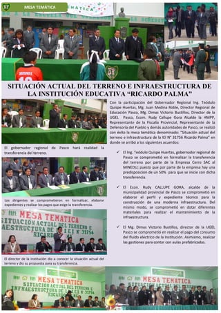 Los dirigentes se comprometieron en formalizar, elaborar
expedientes y realizar los pagos que exige la transferencia.
El director de la institución dio a conocer la situación actual del
terreno y dio su propuesta para su transferencia.
MESA TEMÁTICA
Con la participación del Gobernador Regional Ing. Teódulo
Quispe Huertas, Mg. Juan Medina Roble, Director Regional de
Educación Pasco, Mg. Dimas Victorio Bustillos, Director de la
UGEL Pasco, Ecom. Rudy Callupe Gora Alcalde la HMPP,
Representante de la Fiscalía Provincial, Representante de la
Defensoría del Pueblo y demás autoridades de Pasco, se realizó
con éxito la mesa temática denominado: “Situación actual del
terreno e infraestructura de la IEI N° 31756 Ricardo Palma” en
donde se arribó a los siguientes acuerdos:
 El Ing. Teódulo Quispe Huertas, gobernador regional de
Pasco se comprometió en formalizar la transferencia
del terreno por parte de la Empresa Cerro SAC al
MINEDU; puesto que por parte de la empresa hay una
predisposición de un 50% para que se inicie con dicha
transferencia.
 El Econ. Rudy CALLUPE GORA, alcalde de la
municipalidad provincial de Pasco se comprometió en
elaborar el perfil y expediente técnico para la
construcción de una moderna infraestructura. Del
mismo modo, se comprometió en dotar diferentes
materiales para realizar el mantenimiento de la
infraestructura.
 El Mg. Dimas Victorio Bustillos, director de la UGEL
Pasco se comprometió en realizar el pago del consumo
del fluido eléctrico de la Institución. Asimismo, realizar
las gestiones para contar con aulas prefabricadas.
SITUACIÓN ACTUAL DEL TERRENO E INFRAESTRUCTURA DE
LA INSTITUCIÓN EDUCATIVA “RICARDO PALMA”
El gobernador regional de Pasco hará realidad la
transferencia del terreno.
13
 