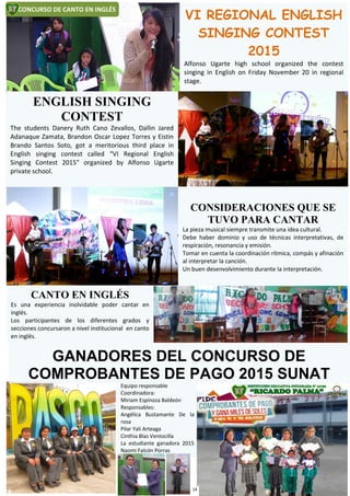 Equipo responsable
Coordinadora:
Miriam Espinoza Baldeón
Responsables:
Angélica Bustamante De la
rosa
Pilar Yali Arteaga
Cinthia Blas Ventocilla
La estudiante ganadora 2015
Naomi Falcón Porras
GANADORES DEL CONCURSO DE
COMPROBANTES DE PAGO 2015 SUNAT
CONCURSO DE CANTO EN INGLÉS
VI REGIONAL ENGLISH
SINGING CONTEST
2015
Alfonso Ugarte high school organized the contest
singing in English on Friday November 20 in regional
stage.
ENGLISH SINGING
CONTEST
The students Danery Ruth Cano Zevallos, Dallin Jared
Adanaque Zamata, Brandon Oscar Lopez Torres y Eistin
Brando Santos Soto, got a meritorious third place in
English singing contest called “VI Regional English
Singing Contest 2015” organized by Alfonso Ugarte
private school.
CONSIDERACIONES QUE SE
TUVO PARA CANTAR
La pieza musical siempre transmite una idea cultural.
Debe haber dominio y uso de técnicas interpretativas, de
respiración, resonancia y emisión.
Tomar en cuenta la coordinación rítmica, compás y afinación
al interpretar la canción.
Un buen desenvolvimiento durante la interpretación.
CANTO EN INGLÉS
Es una experiencia inolvidable poder cantar en
inglés.
Los participantes de los diferentes grados y
secciones concursaron a nivel institucional en canto
en inglés.
14
 