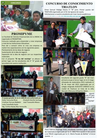 El segundo
grado “B” gana
el concurso de
teatro
“I FESTRIP”
2015.
El equipo ganador de los S/.1000.00 está conformado por:
Keiko Yancunta Ricse Elizabeth Bonilla Santiago
Cristhian Ferruzo Baldeón José Travezaño Masco
Lesly Castañeda Ayala
Mg. Cinthia Nataly Blas Ventocilla
Estudiante del segundo grado “B” del nivel
primaria ocupa el tercer lugar en la VI mega
olimpiada de matemática 2015 realizado el
30 de mayo del 2015 organizado por el
colegio integrado AUGUSTO CARDICH en la
ciudad de Huánuco se trata de la niña
Marcelo Villanueva Milagritos Belen.
Piero Fabricio Huaringa Arias, estudiante ricardino, ganó Concurso
de matemática organizado por la I.E. 3002 Piero quedó el 2do puesto
y en TRILCE organizado por la I.E. María Parado de Bellido” el tercer
puesto.
CONCURSOS
CONCURSO DE CONOCIMIENTO
TRIATLON
Elmer Samuel Hidalgo Osorio 5° “B” prim. Primer puesto del
TRIATLON organizado por el SIL San Ignacio de Loyola.
Felicitaciones a nuestro estudiante por traer lauros académicos
PROMIPYME
La Facultad de Ciencias Empresariales de la UNDAC ha
organizado el PROMIPYME.
Concurso realizado para emprender y crear empresas
a nivel de las Instituciones Educativas.
Para dar a conocer cómo se crea una empresa se
realizó tres capacitaciones con los siguientes pasos:
Planteamiento de las ideas de negocio
Sustentación de la idea de negocio
Exposición de la idea de negocio con sus respectivos
materiales.
Con el proyecto “El rey del reciclaje” se obtuvo el
primer lugar con los estudiantes del 4° “A” grado de
secundaria de nuestra institución.
15
 