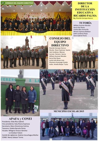 TUTORÍA
William Guzman Morales
Nuria Díaz Reyes
Cinthia Blas Ventocilla
Miriam Espinoza Baldeon
Edith Cardenas Rojas
Doris Gabriel Flores
DIRECTOR
DE LA
INSTITUCCIÓN
EDUCATIVA
RICARDO PALMA
Mg. Ricardo Cancapa Hancco
APAFA y CONEI
Presidenta: Elida Ríos Gabriel
Vice presidenta: Katy Rivera Espinoza
Secretaria: Mary Hinostroza Cotrina
Tesorera: Violeta Barzola Flores
Vocales: Milagros Orozco Sánchez
Liz Esteban Falcón
Comité de vigilancia: Zulema Uscuchagua Muñoz
CONEI: Nancy Salazar Torres
CONSEJO DEL EQUIPO DIRECTIVO
MUNICIPIO ESCOLAR 2015
CONSEJO DEL
EQUIPO
DIRECTIVO
Ricardo Cancapa Hancco
Nicolás Oscar Espinoza Suarez
Iván Cardenas Blancas
Carmen Romero Garcia
William Guzman Morales
Nuria Díaz Reyes
Juvita Julia Bravo Livia
Filomena Huaranga Condor
Indira Amelia Roque Tucto
17
 
