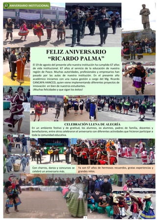FELIZ ANIVERSARIO
“RICARDO PALMA”
El 19 de agosto del presente año nuestra institución ha cumplido 67 años
de vida institucional. 67 años al servicio de la educación de nuestra
región de Pasco. Muchas autoridades, profesionales y empresarios han
pasado por las aulas de nuestra institución. En el presente año
académico iniciamos con una nueva gestión a cargo del Mg. Ricardo
CANCAPA HANCCO, quien viene implementando diferentes proyectos de
innovación en bien de nuestros estudiantes.
¡Muchas felicidades y que sigan los éxitos!
CELEBRACIÓN LLENA DE ALEGRÍA
En un ambiente festivo y de gratitud, los alumnos, ex alumnos, padres de familia, docentes y
benefactores, entre otros celebraron el aniversario con diferentes actividades que hicieron participar a
toda la comunidad educativa.
ANIVERSARIO INSTITUCIONAL
Con charros, danza y concursos se
celebró un aniversario más.
Ya son 67 años de hermosos recuerdos, gratas experiencias y
grandes retos.
7
 