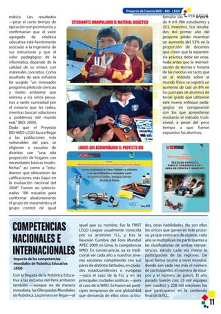 COMPETENCIAS
NACIONALES E
INTERNACIONALES
ESTUDIANTES MANIPULANDO EL MATERIAL DIDÁCTICO
Impacto de las competencias
mundiales de Robótica Educativa
LEGO
11
mático. Los resultados
—pese al corto tiempo de
ejecución son promisorios y
confirmarían que el valor
agregado de robótica
educativa está fuertemente
asociado a la ingeniería de
sus estructuras y que el
valor pedagógico de la
informática depende de la
calidad de su enlace con
materiales concretos. Como
resultado de este esfuerzo
ha surgido "un innovador
programa piloto de ciencias
y medio ambiente que
entrena a los niños perua-
nos a sentir curiosidad por
el entorno que les rodea,
mientras buscan soluciones
a problemas del mundo
real." (BID: 2009).
Dado que el Proyecto
BID-MED-LEGO busca llegar
a las poblaciones más
vulnerables del país, se
eligieron a escuelas de
distritos con "una alta
proporción de hogares con
necesidades básicas insatis-
fechas" así como a "estu-
diantes que obtuvieron las
calificaciones más bajas en
la evaluación nacional del
2008". Fueron así seleccio-
nadas 106 escuelas para
conformar aleatoriamente
el grupo de tratamiento y el
grupo control de igual
tamaño siendo de la parti-
da 4 mil 986 estudiantes y
203, maestros. Los resulta-
dos del primer año del
proyecto piloto muestran
un aumento del 53% en la
proporción de docentes
que creen que la experien-
cia práctica debe ser ense-
ñada antes que la memori-
zación de teorías e historia
de las ciencias en tanto que
en el módulo sobre el
mundo físico se registró un
aumento de casi un 8% en
los puntajes de alumnos de
tercer grado que utilizaron
este nuevo enfoque peda-
gógico en comparación
con los que aprendieron
mediante el método tradi-
cional, a pesar del poco
tiempo a que fueron
expuestos los alumnos.
Con la llegada de la Robótica Educa-
tiva a las escuelas del Perú arribaron
también —aunque no de manera
inmediata, las Olimpiadas Mundiales
de Robótica. La primera en llegar—al
igual que su nombre, fue la FIRST
LEGO League usualmente conocida
por su acrónimo FLL, y tras la
Reunión Cumbre del Foro Mundial
APEC 2009 en Lima, la competencia
WRO. En consecuencia, ya es tradi-
cional ver cada año a nuestros jóve-
nes escolares compitiendo con sus
pares de distintas latitudes, en ciuda-
des estadounidenses o europeas
—para el caso de la FLL y en las
principales ciudades asiáticas —para
el caso de la WRO. Se hacen así partí-
cipes tempranos de una globalidad
que demanda de ellos otras actitu-
des, otras habilidades. No son ellos
los únicos que ganan en este proce-
so, ya que como era de esperar, cada
año se multiplican los participantes a
las clasificatorias de ambas compe-
tencias, siendo cada vez mayor la
participación de las regiones. De
igual forma ocurre a nivel mundial,
donde son cada vez más el número
de participantes, el número de equi-
pos y el número de países. El año
pasado fueron casi 23 mil equipos
(ver cuadro) y 228 mil escolares los
que participaron en la contienda
final de la FLL.
Proyecto de Ciencia MED - BID - LEGO
LIBROS QUEACOMPAÑARON EL PROYECTO BID
I N S T I T U T O D E T E C N O L O G Í A
 