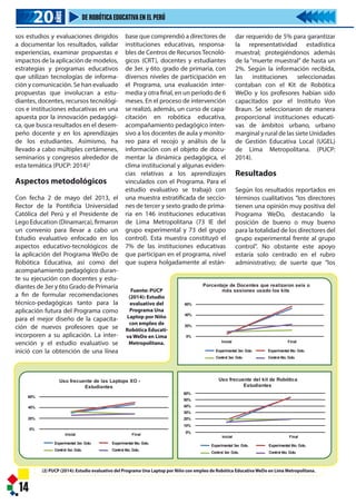 15
epresentantes de Lego Education, haciendo entrega a los ganadores de los
a: pasajes y estadía para la competencia WRO Indonesia – Yakarta.
Evaluación PUCP Robótica WeDo 2014
mada movilidad de docentes y
responsables de CRT que habían sido
capacitados, etc."
Para los directores de las instituciones
educativas tanto del grupo experi-
mental como el de control, el uso de
los kits de robótica contribuye nota-
blemente a mejorar la labor docente.
Si bien esa opinión está presente
desde antes de la intervención; luego
de la misma, esa percepción se incre-
menta entre los directores del grupo
experimental Cuando se les pregun-
tan más específicamente si esa contri-
bución está referida al logro de
aprendizajes significativos, en la
evaluación inicial, más de 90% de los
directores, tanto del grupo experi-
mental como del grupo de control,
consideran que sí, lo cual demuestra
una enorme expectativa. (PUCP:
2014).
Conclusiones
- "Existe un alto grado de aceptación,
motivación y expectativa entre
directores, responsables de los
Centros de Recursos Tecnológicos.
docentes y estudiantes en relación
al programa de Robótica Educati-
va. La información recogida es
altamente consistente entre ítems,
cuestionarios y personas encuesta-
das. Ello ha conformado un perfil
bien definido y muy positivo en
relación al programa"
- "La baja relación kits/estudiantes,
limita seriamente el enfoque
educativo“aprender haciendo”que
es uno de los fundamentos esen-
ciales del programa, permitiendo
que algunos estudiantes tengan
aprendizajes activos y participati-
vos mientras otros quedan relega-
dos a la condición de observadores
y todos sabemos que “mirando no
se aprende”."
Recomendaciones
Capacitación
"Es imprescindible redefinir el
modelo de aplicación del programa
incorporando un proceso básico de
intervención pedagógica que incluya
la capacitación, presencial y virtual,
en el uso didáctico de los kits de
robótica y realice el acompañamiento
pedagógico necesario para el éxito
del Programa WeDo."
Equilibrio tecnológico-educativo
del Programa WeDo.
"Aunque la documentación, guías,
manuales y otros elementos orienta-
dores del programa consideran
ambos aspectos de modo paralelo,
en la realidad cotidiana del aula, se
observan desequilibrios enfatizando,
dando prioridad u omitiendo alguno
de estos aspectos. Se recomienda
identificar y formular pautas y especi-
ficaciones, al modo de buenas prácti-
cas docentes, para asegurar que al
diseñar las sesiones
integre de modo equil
que tecnológico con u
aprendizaje."
Mayor equipamiento
de piezas y soporte.
"El Estado ha hecho
esfuerzo con la adquis
pos entre ellos las lapto
de robótica educativa
debería mantenerse
sostenida tanto en la a
equipamiento cuanto e
des de capacitación
miento pedagógico. De
la superación del défi
miento inicial que no
necesidades de uso de
instituciones educativa
I N S T I T U T O D E T E C N O L O G Í A
15
Ministra de Educación conjuntamente con los representantes de Lego Education, haciendo entrega a los ganadores de los
Juegos Florales de Robótica Educativa Primaria: pasajes y estadía para la competencia WRO Indonesia – Yakarta.
Evaluación PUCP Robótica WeDo 2014
casos de apoyo pedagógico o técnico
sólo se presentan en alrededor de la
cuarta o quinta parte de los casos".
Considerando, la mayoría de directo-
res (70%) del grupo experimental ha
identificado cambios positivos en los
aprendizajes de sus estudiantes y uno
de cada cuatro reporta también cam-
bios en el desempeño de los docen-
tes; lo cual es casi inexistente en el
grupo control. Por otra parte, "la
intervención ha tenido un éxito
considerable en el mejoramiento de
la frecuencia de uso de la laptop XO y
el kit de robótica." Sin embargo,
existiendo un respaldo afectivo de los
directores, profesores y alumnos al
programa de Robótica WeDo, los
evaluadores han podido confirmar
que en "un importante número de
instituciones educativas" existía "un
contexto y condiciones adversas para
el uso de la laptop XO y el kit de robó-
tica". Las razones: "falta de infraes-
tructura adecuada, laptops sin man-
tenimiento y escasos kits de robótica,
falta de capacitación docente, extre-
mada movilidad de docentes y
responsables de CRT que habían sido
capacitados, etc."
Para los directores de las instituciones
educativas tanto del grupo experi-
mental como el de control, el uso de
los kits de robótica contribuye nota-
blemente a mejorar la labor docente.
Si bien esa opinión está presente
desde antes de la intervención; luego
de la misma, esa percepción se incre-
menta entre los directores del grupo
experimental Cuando se les pregun-
tan más específicamente si esa contri-
bución está referida al logro de
aprendizajes significativos, en la
evaluación inicial, más de 90% de los
directores, tanto del grupo experi-
mental como del grupo de control,
consideran que sí, lo cual demuestra
una enorme expectativa. (PUCP:
2014).
Conclusiones
- "Existe un alto grado de aceptación,
motivación y expectativa entre
directores, responsables de los
Centros de Recursos Tecnológicos.
docentes y estudiantes en relación
al programa de Robótica Educati-
va. La información recogida es
altamente consistente entre ítems,
cuestionarios y personas encuesta-
das. Ello ha conformado un perfil
bien definido y muy positivo en
relación al programa"
- "La baja relación kits/estudiantes,
limita seriamente el enfoque
educativo“aprender haciendo”que
es uno de los fundamentos esen-
ciales del programa, permitiendo
que algunos estudiantes tengan
aprendizajes activos y participati-
vos mientras otros quedan relega-
dos a la condición de observadores
y todos sabemos que “mirando no
se aprende”."
Recomendaciones
Capacitación
"Es imprescindible redefinir el
modelo de aplicación del programa
incorporando un proceso básico de
intervención pedagógica que incluya
la capacitación, presencial y virtual,
en el uso didáctico de los kits de
robótica y realice el acompañamiento
pedagógico necesario para el éxito
del Programa WeDo."
Equilibrio tecnológico-educativo
del Programa WeDo.
"Aunque la documentación, guías,
manuales y otros elementos orienta-
dores del programa consideran
ambos aspectos de modo paralelo,
en la realidad cotidiana del aula, se
observan desequilibrios enfatizando,
dando prioridad u omitiendo alguno
de estos aspectos. Se recomienda
identificar y formular pautas y especi-
ficaciones, al modo de buenas prácti-
cas docentes, para asegurar que al
I N S T I T U T O D E T E C N O L O G Í A
14
(2) PUCP (2014): Estudio evaluativo del Programa Una Laptop por Niño con empleo de Robótica Educativa WeDo en Lima Metropolitana.
Fuente: PUCP
(2014): Estudio
evaluativo del
Programa Una
Laptop por Niño
con empleo de
Robótica Educati-
va WeDo en Lima
Metropolitana.
20202020
AÑOS
DE ROBÓTICAEDUCATIVAEN EL PERÚ
60%
40%
20%
0%
Inicial Final
Experimental 3er. Gdo.
Control 3er. Gdo.
Experimental 6to. Gdo.
Control 6to. Gdo.
Porcentaje de Docentes que realizaron seis o
más sesiones usado los kits
60%
40%
20%
0%
Inicial Final
Experimental 3er. Gdo.
Control 3er. Gdo.
Experimental 6to. Gdo.
Control 6to. Gdo.
Uso frecuente de las Laptops XO -
Estudiantes
Inicial Final
Experimental 3er. Gdo.
Control 3er. Gdo.
Experimental 6to. Gdo.
Control 6to. Gdo.
Uso frecuente del kit de Robótica
Estudiantes
0%
10%
20%
30%
40%
50%
60%
sos estudios y evaluaciones dirigidos
a documentar los resultados, validar
experiencias, examinar propuestas e
impactos de la aplicación de modelos,
estrategias y programas educativos
que utilizan tecnologías de informa-
ción y comunicación. Se han evaluado
propuestas que involucran a estu-
diantes, docentes, recursos tecnológi-
cos e instituciones educativas en una
apuesta por la innovación pedagógi-
ca, que busca resultados en el desem-
peño docente y en los aprendizajes
de los estudiantes. Asimismo, ha
llevado a cabo múltiples certámenes,
seminarios y congresos alrededor de
esta temática (PUCP: 2014)2
Aspectos metodológicos
Con fecha 2 de mayo del 2013, el
Rector de la Pontificia Universidad
Católica del Perú y el Presidente de
Lego Education (Dinamarca), firmaron
un convenio para llevar a cabo un
Estudio evaluativo enfocado en los
aspectos educativo-tecnológicos de
la aplicación del Programa WeDo de
Robótica Educativa, así como del
acompañamiento pedagógico duran-
te su ejecución con docentes y estu-
diantes de 3er y 6to Grado de Primaria
a fin de formular recomendaciones
técnico-pedagógicas tanto para la
aplicación futura del Programa como
para el mejor diseño de la capacita-
ción de nuevos profesores que se
incorporen a su aplicación. La inter-
vención y el estudio evaluativo se
inició con la obtención de una línea
base que comprendió a directores de
instituciones educativas, responsa-
bles de Centros de Recursos Tecnoló-
gicos (CRT), docentes y estudiantes
de 3er. y 6to. grado de primaria, con
diversos niveles de participación en
el Programa, una evaluación inter-
media y otra final, en un período de 6
meses. En el proceso de intervención
se realizó, además, un curso de capa-
citación en robótica educativa,
acompañamiento pedagógico inten-
sivo a los docentes de aula y monito-
reo para el recojo y análisis de la
información con el objeto de docu-
mentar la dinámica pedagógica, el
clima institucional y algunas eviden-
cias relativas a los aprendizajes
vinculados con el Programa. Para el
estudio evaluativo se trabajó con
una muestra estratificada de seccio-
nes de tercer y sexto grado de prima-
ria en 146 instituciones educativas
de Lima Metropolitana (73 IE del
grupo experimental y 73 del grupo
control). Esta muestra constituyó el
7% de las instituciones educativas
que participan en el programa, nivel
que supera holgadamente al están-
dar requerido de 5% para garantizar
la representatividad estadística
muestral; protegiéndonos además
de la “muerte muestral” de hasta un
2%. Según la información recibida,
las instituciones seleccionadas
contaban con el Kit de Robótica
WeDo y los profesores habían sido
capacitados por el Instituto Von
Braun. Se seleccionaron de manera
proporcional instituciones educati-
vas de ámbitos urbano, urbano
marginal y rural de las siete Unidades
de Gestión Educativa Local (UGEL)
de Lima Metropolitana. (PUCP:
2014).
Resultados
Según los resultados reportados en
términos cualitativos "los directores
tienen una opinión muy positiva del
Programa WeDo, destacando la
posición de bueno o muy bueno
para la totalidad de los directores del
grupo experimental frente al grupo
control". No obstante este apoyo
estaría solo centrado en el rubro
administrativo; de suerte que "los
Contexto del estudio
El Ministerio de Educación del
Perú, en su proceso de moderni-
zación en el año 2010, adquirió
Módulos de Robótica Educativa
para equipar los Centros de
Recursos Tecnológicos (CRT) y
Aulas de Innovación Pedagógica
para el Programa Una Laptop
por Niño, con el objetivo de
mejorar la calidad de la educa-
ción. La adquisición comprendió
128,000* kits de Robótica
Educativa WeDo; 20 000 licen-
cias de Robótica WeDo para
laptop XO en sus versiones 1.0 y
1.5 y documentación técnico
pedagógica: Banners de
ambientación, libros para el
docente, guías de construcción;
además de capacitación presen-
cial y a distancia. En este contex-
to, el consorcio ganador de la
licitación realizó la capacitación
a 50 especialistas y adicional-
mente capacitó, en períodos
breves, a cerca de 8,000 docen-
tes a nivel nacional. Los docen-
tes involucrados en las 20 mil
instituciones educativas son
alrededor de 130,000 docentes
(aproximadamente el 6%). Por
su parte, la Pontificia Universi-
dad Católica del Perú, a través de
su Facultad de Educación y
también de otras unidades
académicas, ha realizado diver-
 