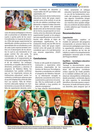 diseñar las sesiones de clase se
integre de modo equilibrado el enfo-
que tecnológico con un propósito de
aprendizaje."
Mayor equipamiento, reposición
de piezas y soporte.
"El Estado ha hecho un enorme
esfuerzo con la adquisición de equi-
pos entre ellos las laptop XO y los kits
de robótica educativa. Este esfuerzo
debería mantenerse de manera
sostenida tanto en la ampliación del
equipamiento cuanto en las activida-
des de capacitación y acompaña-
miento pedagógico. Debe procurarse
la superación del déficit de equipa-
miento inicial que no satisface las
necesidades de uso de la mayoría de
instituciones educativas."
15
Ministra de Educación conjuntamente con los representantes de Lego Education, haciendo entrega a los ganadores de los
Juegos Florales de Robótica Educativa Primaria: pasajes y estadía para la competencia WRO Indonesia – Yakarta.
Evaluación PUCP Robótica WeDo 2014
casos de apoyo pedagógico o técnico
sólo se presentan en alrededor de la
cuarta o quinta parte de los casos".
Considerando, la mayoría de directo-
res (70%) del grupo experimental ha
identificado cambios positivos en los
aprendizajes de sus estudiantes y uno
de cada cuatro reporta también cam-
bios en el desempeño de los docen-
tes; lo cual es casi inexistente en el
grupo control. Por otra parte, "la
intervención ha tenido un éxito
considerable en el mejoramiento de
la frecuencia de uso de la laptop XO y
el kit de robótica." Sin embargo,
existiendo un respaldo afectivo de los
directores, profesores y alumnos al
programa de Robótica WeDo, los
evaluadores han podido confirmar
que en "un importante número de
instituciones educativas" existía "un
contexto y condiciones adversas para
el uso de la laptop XO y el kit de robó-
tica". Las razones: "falta de infraes-
tructura adecuada, laptops sin man-
tenimiento y escasos kits de robótica,
falta de capacitación docente, extre-
mada movilidad de docentes y
responsables de CRT que habían sido
capacitados, etc."
Para los directores de las instituciones
educativas tanto del grupo experi-
mental como el de control, el uso de
los kits de robótica contribuye nota-
blemente a mejorar la labor docente.
Si bien esa opinión está presente
desde antes de la intervención; luego
de la misma, esa percepción se incre-
menta entre los directores del grupo
experimental Cuando se les pregun-
tan más específicamente si esa contri-
bución está referida al logro de
aprendizajes significativos, en la
evaluación inicial, más de 90% de los
directores, tanto del grupo experi-
mental como del grupo de control,
consideran que sí, lo cual demuestra
una enorme expectativa. (PUCP:
2014).
Conclusiones
- "Existe un alto grado de aceptación,
motivación y expectativa entre
directores, responsables de los
Centros de Recursos Tecnológicos.
docentes y estudiantes en relación
al programa de Robótica Educati-
va. La información recogida es
altamente consistente entre ítems,
cuestionarios y personas encuesta-
das. Ello ha conformado un perfil
bien definido y muy positivo en
relación al programa"
- "La baja relación kits/estudiantes,
limita seriamente el enfoque
educativo“aprender haciendo”que
es uno de los fundamentos esen-
ciales del programa, permitiendo
que algunos estudiantes tengan
aprendizajes activos y participati-
vos mientras otros quedan relega-
dos a la condición de observadores
y todos sabemos que “mirando no
se aprende”."
Recomendaciones
Capacitación
"Es imprescindible redefinir el
modelo de aplicación del programa
incorporando un proceso básico de
intervención pedagógica que incluya
la capacitación, presencial y virtual,
en el uso didáctico de los kits de
robótica y realice el acompañamiento
pedagógico necesario para el éxito
del Programa WeDo."
Equilibrio tecnológico-educativo
del Programa WeDo.
"Aunque la documentación, guías,
manuales y otros elementos orienta-
dores del programa consideran
ambos aspectos de modo paralelo,
en la realidad cotidiana del aula, se
observan desequilibrios enfatizando,
dando prioridad u omitiendo alguno
de estos aspectos. Se recomienda
identificar y formular pautas y especi-
ficaciones, al modo de buenas prácti-
cas docentes, para asegurar que al
I N S T I T U T O D E T E C N O L O G Í A
Contexto del estudio
El Ministerio de Educación del
Perú, en su proceso de moderni-
zación en el año 2010, adquirió
Módulos de Robótica Educativa
para equipar los Centros de
Recursos Tecnológicos (CRT) y
Aulas de Innovación Pedagógica
para el Programa Una Laptop
por Niño, con el objetivo de
mejorar la calidad de la educa-
ción. La adquisición comprendió
128,000* kits de Robótica
Educativa WeDo; 20 000 licen-
cias de Robótica WeDo para
laptop XO en sus versiones 1.0 y
1.5 y documentación técnico
pedagógica: Banners de
ambientación, libros para
docente, guías de construcció
además de capacitación prese
cial y a distancia. En este conte
to, el consorcio ganador de
licitación realizó la capacitaci
a 50 especialistas y adicion
mente capacitó, en períod
breves, a cerca de 8,000 doce
tes a nivel nacional. Los doce
tes involucrados en las 20 m
instituciones educativas s
alrededor de 130,000 docent
(aproximadamente el 6%). P
su parte, la Pontificia Univer
dad Católica del Perú, a través
su Facultad de Educación
también de otras unidad
académicas, ha realizado div
 