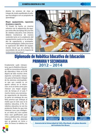 16
Erradamente suele interpre-
tarse que la Robótica Educati-
va (RE) se concentra en tópicos
de cibernética. Vista así la RE
dejaría de lado muchos otros
aspectos curriculares necesa-
rios para la formación integral
de los alumnos concluyéndo-
se que aun cuando es un
aporte valioso en la educa-
ción, no lo es tanto como para
merecer una mayor asigna-
ción de tiempo en el aula. Y
mucho menos una concienzu-
da capacitación de docentes.
Se parte sin embargo de una
falsa premisa que atribuye al
medio que en este caso es la
robótica educativa, el fin. En
robótica educativa no son los
productos finales los que más
interesan (una casa inteligen-
te, un robot, etc.) aún cuando
éstos sean gratificantes para
niños y adolescentes, sino que
importan más los procesos
que se generan en torno a
ellos. En breve: la robótica no
DESPIERTA LA
CREATIVIDAD
DESARROLLA LA
OBSERVACIÓN
INCENTIVA LA
INNOVACIÓN
INTEGRA
CONOCIMIENTOS
Asesoría de la Universidad de Tufts, Elsa Head, a la plana docente
del Instituto Von Braun.
diseñar las sesiones de clase se
integre de modo equilibrado el enfo-
que tecnológico con un propósito de
aprendizaje."
Mayor equipamiento, reposición
de piezas y soporte.
"El Estado ha hecho un enorme
esfuerzo con la adquisición de equi-
pos entre ellos las laptop XO y los kits
de robótica educativa. Este esfuerzo
debería mantenerse de manera
sostenida tanto en la ampliación del
equipamiento cuanto en las activida-
des de capacitación y acompaña-
miento pedagógico. Debe procurarse
la superación del déficit de equipa-
miento inicial que no satisface las
necesidades de uso de la mayoría de
instituciones educativas."
Diplomado de Robótica Educativa de Educación
PRIMARIAYSECUNDARIA
2012 – 2014
DE ROBÓTICAEDUCATIVAEN EL PERÚ
de 5% para garantizar
atividad estadística
tegiéndonos además
muestral” de hasta un
información recibida,
ones seleccionadas
el Kit de Robótica
rofesores habían sido
por el Instituto Von
ccionaron de manera
nstituciones educati-
tos urbano, urbano
l de las siete Unidades
ducativa Local (UGEL)
etropolitana. (PUCP:
s
ultados reportados en
tativos "los directores
nión muy positiva del
Do, destacando la
bueno o muy bueno
d de los directores del
mental frente al grupo
obstante este apoyo
entrado en el rubro
; de suerte que "los
casos de apoyo pedagógico o técnico
sólo se presentan en alrededor de la
cuarta o quinta parte de los casos".
Considerando, la mayoría de directo-
res (70%) del grupo experimental ha
identificado cambios positivos en los
aprendizajes de sus estudiantes y uno
de cada cuatro reporta también cam-
bios en el desempeño de los docen-
tes; lo cual es casi inexistente en el
grupo control. Por otra parte, "la
intervención ha tenido un éxito
considerable en el mejoramiento de
la frecuencia de uso de la laptop XO y
el kit de robótica." Sin embargo,
existiendo un respaldo afectivo de los
directores, profesores y alumnos al
programa de Robótica WeDo, los
evaluadores han podido confirmar
que en "un importante número de
instituciones educativas" existía "un
contexto y condiciones adversas para
el uso de la laptop XO y el kit de robó-
tica". Las razones: "falta de infraes-
tructura adecuada, laptops sin man-
tenimiento y escasos kits de robótica,
falta de capacitación docente, extre-
mada movilidad de docentes y
responsables de CRT que habían sido
capacitados, etc."
Para los directores de las instituciones
educativas tanto del grupo experi-
mental como el de control, el uso de
los kits de robótica contribuye nota-
blemente a mejorar la labor docente.
Si bien esa opinión está presente
desde antes de la intervención; luego
de la misma, esa percepción se incre-
menta entre los directores del grupo
experimental Cuando se les pregun-
tan más específicamente si esa contri-
bución está referida al logro de
aprendizajes significativos, en la
evaluación inicial, más de 90% de los
directores, tanto del grupo experi-
mental como del grupo de control,
consideran que sí, lo cual demuestra
una enorme expectativa. (PUCP:
2014).
Conclusiones
- "Existe un alto grado de aceptación,
motivación y expectativa entre
directores, responsables de los
Centros de Recursos Tecnológicos.
docentes y estudiantes en relación
al programa de Robótica Educati-
va. La información recogida es
altamente consistente entre ítems,
cuestionarios y personas encuesta-
das. Ello ha conformado un perfil
bien definido y muy positivo en
relación al programa"
- "La baja relación kits/estudiantes,
limita seria
educativo“ap
es uno de lo
ciales del pr
que algunos
aprendizajes
vos mientras
dos a la cond
y todos sabe
se aprende”."
Recomenda
Capacitación
"Es imprescin
modelo de apl
incorporando u
intervención pe
la capacitación
en el uso didá
robótica y realic
pedagógico ne
del Programa W
Equilibrio te
del Programa W
"Aunque la do
manuales y otr
dores del p
ambos aspecto
en la realidad
observan deseq
dando priorida
de estos aspe
identificar y form
ficaciones, al m
cas docentes,
 