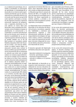 Resnick sucesor de Papert, en diciembre del 2011 en el Colegio Alfonso
Ugarte de Lima informándose de la Robótica WeDo en el Perú.
Recordemos sus palabras a los docentes: En la era digital
actual es importante
“aprender a aprender, desaprender y volver aprender”.
17
es un objetivo de aprendizaje, sino un
medio, un facilitador, un instrumento
de aprendizaje. La metodología RE se
desarrolla en un entorno real y experi-
mental permitiendo que los alumnos
relacionen los contenidos teóricos con
el mundo real. No pocos! ya que la RE
suele reportar a principios y concep-
tos de ingeniería mecánica, ingeniería
estructural, ingeniería de programa-
ción e ingeniería electrónica. La RE
crea además un marco ideal para
desarrollar varias competencias trans-
versales como el trabajo en equipo, la
planificación, la comunicación y la
creatividad. La reciente intensificación
del uso de sensores, por lo demás, ha
abierto la posibilidad de su uso en
ingeniería química de forma tal que ya
es posible trabajar con la ley de
Beer-Lambert en secundaria usando
Robótica Educativa LEGO (Ver Kocan-
da et al: 2010) . Con esto los adoles-
centes no deben esperar llegar a la
educación terciaria para conocer la
técnica analítica que permite determi-
nar la concentración de un compuesto
en solución que antes solo se podía
realizar con costosos espectrofotóme-
tros que se cuentan con los dedos de
las manos en el Perú. Pero ¿conocen
nuestros docentes todo este potencial
de la robótica educativa LEGO? La
respuesta, lamentablemente, es nega-
tiva. Y esto es dramático en un país
que cuenta con un stock tecnológico
más o menos considerable, y peor aún
cuando lamentablemente ha dismi-
nuido en un aproximado 40% debido
a un siniestro ocurrido algo más de
dos años en los almacenes del MED y
que hasta ahora lamentablemente no
se repone. Y mucho más aún cuando
de acuerdo a algunos de los informes
aludidos en la primera parte de esta
ponencia, la capacitación es un aspec-
to clave. Y así lo fue, por lo menos en
uno de los primeros tramos de la
puesta en marcha de RE en el Perú. La
capacitación que ahora con razón
recomienda la PUCP para la Robótica
WeDo en Primaria (ver ítem anterior),
también fue demandada el 2001 en la
encuesta a usuarios realizada por
Apoyo. Como consecuencia de esta
brecha entre stock tecnológico y la
capacitación el Instituto Wernher von
Braun viene ofreciendo desde hace
año y medio un Diplomado de Robóti-
ca Educativa que tiene la asesoría de
Resnick del MIT y el respaldo de 20
años de experticia acumulados por el
Wernher von Braun capacitando en
sectores públicos y privados y en
todos los niveles de gobierno (central,
regionales y municipales).
Los Diplomados tienen la finalidad de
desarrollar en los docentes de educa-
ción primaria y secundaria, capacida-
des, habilidades y destrezas para
desenvolverse, organizar y crear
eficientemente ambientes de apren-
dizaje didáctico tecnológico, de inge-
niería creativa, control y automatiza-
ción, a partir de experiencias tecnoló-
gicas concretas integrando los recur-
sos de robótica educativa y fomentan-
do el desarrollo de valores.
El docente egresado del Diplomado
de Robótica Educativa será capaz de:
- Aprender mediante la investigación
- Fomentar aprendizajes creativos
- Promover la experimentación
- Articular la robótica en el proceso
educativo
Cada diplomado se desarrolla en un
esquema mixto (presencial y virtual)
utilizando los recursos educativos de
robótica educativa de acuerdo a cada
nivel educativo (WeDo y Pack de Ener-
gías renovables para Primaria; y NXT,
Neumática, Pack de Energías Renova-
bles y EV3 para Secundaria). El uso
adecuado de los estos recursos
genera experiencias de aprendizajes
más contextualizadas, diversificadas e
interdisciplinares, orientados a la
solución de problemas, logrando con
ello una real integración entre los
componentes tecnológico y pedagó-
gico que integran el Diplomado.
En los cursos del componente tecno-
lógico, los docentes participantes
utilizan y exploran el material didácti-
co de robótica educativa, descubrien-
do la amplia gama de posibilidades de
construcción, control y automatiza-
ción de los diversos prototipos, basa-
dos en los principios científicos tecno-
lógicos, como son las máquinas
simples y compuestas, creando y
programando prototipos propios.
En los cursos del componente peda-
gógico, el docente investiga, com-
prende y aplica los referentes pedagó-
gicos (construccionismo) y didácticos,
apoyados en los procesos de ense-
ñanza y aprendizaje con herramientas
tecnológicas (robótica educativa),
permitiendo el desarrollo de ambien-
tes de aprendizaje óptimos, como
nueva propuesta didáctica que
responde a los requerimientos de
sociedades contemporáneas, que
reclaman nuevos métodos de ense-
ñanza.
Diplomados de Robótica
I N S T I T U T O D E T E C N O L O G Í A
 