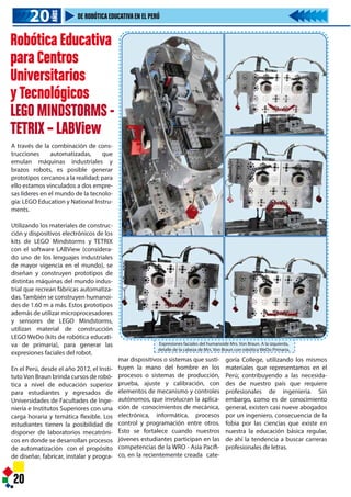 Robótica Educativa
para Centros
Universitarios
yTecnológicos
LEGO MINDSTORMS -
TETRIX – LABView
A través de la combinación de cons-
trucciones automatizadas, que
emulan máquinas industriales y
brazos robots, es posible generar
prototipos cercanos a la realidad; para
ello estamos vinculados a dos empre-
sas líderes en el mundo de la tecnolo-
gía: LEGO Education y National Instru-
ments.
Utilizando los materiales de construc-
ción y dispositivos electrónicos de los
kits de LEGO Mindstorms y TETRIX
con el software LABView (considera-
do uno de los lenguajes industriales
de mayor vigencia en el mundo), se
diseñan y construyen prototipos de
distintas máquinas del mundo indus-
trial que recrean fábricas automatiza-
das. También se construyen humanoi-
des de 1.60 m a más. Estos prototipos
además de utilizar microprocesadores
y sensores de LEGO Mindstorms,
utilizan material de construcción
LEGO WeDo (kits de robótica educati-
va de primaria), para generar las
expresiones faciales del robot.
En el Perú, desde el año 2012, el Insti-
tutoVon Braun brinda cursos de robó-
tica a nivel de educación superior
para estudiantes y egresados de
Universidades de Facultades de Inge-
niería e Institutos Superiores con una
carga horaria y temática flexible. Los
estudiantes tienen la posibilidad de
disponer de laboratorios mecatróni-
cos en donde se desarrollan procesos
de automatización con el propósito
de diseñar, fabricar, instalar y progra-
20
Expresiones faciales del humanoide Mrs. Von Braun. A la izquierda,
detalle de la cabeza de Mrs. Von Braun con robótica WeDo Primaria.
mar dispositivos o sistemas que susti-
tuyen la mano del hombre en los
procesos o sistemas de producción,
prueba, ajuste y calibración, con
elementos de mecanismo y controles
autónomos, que involucran la aplica-
ción de conocimientos de mecánica,
electrónica, informática, procesos
control y programación entre otros.
Esto se fortalece cuando nuestros
jóvenes estudiantes participan en las
competencias de la WRO - Asia Pacífi-
co, en la recientemente creada cate-
goría College, utilizando los mismos
materiales que representamos en el
Perú; contribuyendo a las necesida-
des de nuestro país que requiere
profesionales de ingeniería. Sin
embargo, como es de conocimiento
general, existen casi nueve abogados
por un ingeniero, consecuencia de la
fobia por las ciencias que existe en
nuestra la educación básica regular,
de ahí la tendencia a buscar carreras
profesionales de letras.
20202020
AÑOS
DE ROBÓTICAEDUCATIVAEN EL PERÚ
 