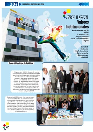 22
20202020
AÑOS
DE ROBÓTICAEDUCATIVAEN EL PERÚ
El Representante de LEGO Education de América
Latina y la Decana de la Facultad de Educación PUCP
apadrinan el Centro Capacitador Aprender Haciendo
del Instituto Von Braun (Diciembre 2012). De
izquierda a derecha: Bari Gloria Varela -Actual
Director General DIGETE ; Alberto Patiño Rivera
-Profesor del Departamento de Educación PUCP;
Christian Maxe Petersen -Representante LEGO
Education de América Latina; José Linares Gallo –
Director General del Inst. Von Braun, Carmen Rosa
Coloma Manrique - Decana de la Facultad de
Educación PUCP, al final, Rocío Flores Garaycochea
Directora Pedagógica DIGETE.
Donación de LEGO Education - Von Braun al Hospital
Nacional del Niño Perú. De derecha a izquierda:
Christian Maxe - Representante de LEGO Education
para América Latina, Jacob Kragh Presidente de
LEGO Education, Jose Linares Gallo Director de Von
Braun, Maria Jose Linares, Lene Friis Directora LEGO
Education para Asia Pacífico y Mercados Emergentes
Monseñor Adriano Tomasi, OFM, Obispo Auxiliar de
Lima, Director y Sub Director del Hospital del Niño.
28 de febrero del 2013
Sede del Instituto de Robótica
Valores
Institucionales
Seriedad
Eficiencia
Profesionalismo
Perseverancia
Compromiso
Gratitud
Por una educación de
calidad
e inclusiva con
responsabilidad
social acorde con la era
digital
I N S T I T U T O D E T E C N O L O G Í A
22
20202020
AÑOS
DE ROBÓTICAEDUCATIVAEN EL PERÚ
El Representante de LEGO Education de América
Latina y la Decana de la Facultad de Educación PUCP
apadrinan el Centro Capacitador Aprender Haciendo
del Instituto Von Braun (Diciembre 2012). De
izquierda a derecha: Bari Gloria Varela -Actual
Director General DIGETE ; Alberto Patiño Rivera
-Profesor del Departamento de Educación PUCP;
Christian Maxe Petersen -Representante LEGO
Education de América Latina; José Linares Gallo –
Director General del Inst. Von Braun, Carmen Rosa
Coloma Manrique - Decana de la Facultad de
Educación PUCP, al final, Rocío Flores Garaycochea
Directora Pedagógica DIGETE.
Donación de LEGO Education - Von Braun al Hospital
Nacional del Niño Perú. De derecha a izquierda:
Christian Maxe - Representante de LEGO Education
para América Latina, Jacob Kragh Presidente de
LEGO Education, Jose Linares Gallo Director de Von
Braun, Maria Jose Linares, Lene Friis Directora LEGO
Education para Asia Pacífico y Mercados Emergentes
Monseñor Adriano Tomasi, OFM, Obispo Auxiliar de
Lima, Director y Sub Director del Hospital del Niño.
28 de febrero del 2013
Sede del Instituto de Robótica
 