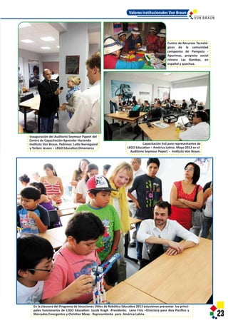 Capacitación Ev3 para representantes de
LEGO Education – América Latina. Mayo 2013 en el
Auditorio Seymour Papert - Instituto Von Braun.
ur Papert del
aciendo
e Norregaard
Dinamarca
23
Vacaciones Útiles de Robótica Educativa 2013 estuvieron presentes los princi-
ucation: Jacob Kragh -Presidente, Lene Friis –Directora para Asia Pacíﬁco y
n Maxe - Representante para América Latina.
Valores institucionales Von Braun
Centro de Recursos Tecnoló-
gicos de la comunidad
campesina de Pamputa -
Apurimac, proyecto social
minero Las Bambas, en
español y quechua.
I N S T I T U T O D E T E C N O L O G Í A
Capacitación Ev3 para representantes de
LEGO Education – América Latina. Mayo 2013 en el
Auditorio Seymour Papert - Instituto Von Braun.
Inauguración del Auditorio Seymour Papert del
Centro de Capacitación Aprender Haciendo
Instituto Von Braun. Padrinos: Lotte Norregaard
y Torben Jessen – LEGO Education Dinamarca
23
En la clausura del Programa de Vacaciones Útiles de Robótica Educativa 2013 estuvieron presentes los princi-
pales funcionarios de LEGO Education: Jacob Kragh -Presidente, Lene Friis –Directora para Asia Pacíﬁco y
Mercados Emergentes y Christian Maxe - Representante para América Latina.
Valores institucionales Von Braun
Centro de Recursos Tecnoló-
gicos de la comunidad
campesina de Pamputa -
Apurimac, proyecto social
minero Las Bambas, en
español y quechua.
I N S T I T U T O D E T E C N O L O G Í A
 