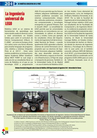 Sistema Ferroviario Integrado sobre la base de Robótica LEGO Departamento de Ingeniería Civil - Universidad deTaiwan
Arquitectura de un Sistema de Control Automático Ferroviario en Departamento de Ingeniería Civil de la Universidad Nacional de Taiwan.
Cada uno de los vehículos intervinientes envían señales a los demás reajustando su velocidad que previenen colisiones.
En la foto superior, el sistema en una vista panorámica. En las fotos de abajo RAILBOT LEGO y sus pruebas previas.
Fuente: Cheng, et al. (2012)
24
(1) Cliburn, Daniel C. (2006) Experiences with the LEGO MindstormsTM throughout the Undergraduate Computer Science Curriculum
(2) Pinto et al. (2011) Localization of Mobile Robots using an Extended Kalman Filter in a Lego NXT
(3) Flowers, Karl A. Gossett (2002) Teaching problem solving, computing, and information technology with robots
(4) Fernández, et al. (2010): Impact of Learning Experiences Using LEGO Mindstorms in Engineering Courses
(5) Behrens et al: (2010) MATLAB Meets LEGO Mindstorms—A Freshman Introduction Course Into Practical Engineering
(6) Lew et al. (2009): Using LEGO MINDSTORMS NXT and LEJOS in an Advanced Software Engineering Course
20202020
AÑOS
DE ROBÓTICAEDUCATIVAEN EL PERÚ
La Ingeniería
universal de
LEGO
Robótica LEGO es un sistema de
herramientas de aprendizaje que
viene siendo usado en diversos cursos
a nivel universitario en Estados
Unidos para cubrir el curriculum de
Ciencia Computacional (Cliburn, D.
C.:2006)1
, así como en Europa y Amé-
rica Latina como una forma eficiente
para enseñar lenguajes de programa-
ción, robótica y sistemas integrados
Pinto et al. (2011)2
. Entre estos
centros académicos se incluye la pres-
tigiosa Academia Militar estadouni-
dense WEST POINT la cual exige a
cada uno de sus estudiantes llevar un
curso de Robótica en el que se usa
tecnología LEGO y programación
JAVA. El curso permite que los futuros
militares adquieran habilidades para
resolver problemas asociados con
sistemas computacionales integra-
dos, vehículos autónomos, simulacio-
nes computacionales y tecnologías
emergentes en general (Flowers, Karl
A. Gossett: 2002)3
. La versatilidad de
LEGO permite que las universidades
igualmente, en concordancia con sus
necesidades, lo utilicen en diversos
cursos y niveles. Como por ejemplo
los estudiantes chinos del Departa-
mento de Ingeniería Civil de la Univer-
sidad Nacional de Taiwan —usando
igualmente LEGO, aprenden a diseñar
sistemas de control ferroviario con el
propósito que sus alumnos de Inge-
niería Ferroviaria adquieran habilida-
des para desarrollar sistemas de
tráfico eficientes y seguros en función
a la infraestructura y el flujo de carga
o transporte de personas. También en
la Universidad Carlos III de Madrid
—se usa el sistema de Robótica LEGO
en tres niveles: Curso elemental de
programación, curso de Inteligencia
Artificial y Robótica (Fernández, et al.
2010)4
. Por su lado la Facultad de
Ingeniería de la Universidad de Porto -
Portugal incluye robótica LEGO para
sus estudiantes de las Facultades de
Computación y de Ingeniería Eléctri-
ca. Se evidencia la aceptación univer-
sal y versatilidad del material de robó-
tica LEGO en la Facultad de ingeniería
de la Universidad Federal de Santa
Catarina, en Brasil; la Universidad
Carnegie Mellon, en Estados Unidos;
la Universidad de Aachen en Alema-
nia donde los alumnos de Ingeniería
Eléctrica y Tecnología de la Informa-
ción lo usan junto con el también
conocido software MATLAB (Behrens
et al: 2010)5
; y la Universidad de Virgi-
nia donde LEGO es combinado con el
programa LEJOS (JAVA) para un curso
de Software Avanzado (Lew et al.
2009)6
.
Sistema Ferroviario Integrado sobre la base de Robótica LEGO Departa
Arquitectura de un Sistema de Control Automático Ferroviario en Departame
Cada uno de los vehículos intervinientes envían señales a los demás
En la foto superior, el sistema en una vista panorámica. En las fot
Fuente: Cheng, et al. (2
24
(1) Cliburn, Daniel C. (2006) Experiences with the LEGO MindstormsTM th
(2) Pinto et al. (2011) Localization of Mobile Robots using an Extended Ka
(3) Flowers, Karl A. Gossett (2002) Teaching problem solving, computing,
(4) Fernández, et al. (2010): Impact of Learning Experiences Using LEGO M
(5) Behrens et al: (2010) MATLAB Meets LEGO Mindstorms—A Freshman I
(6) Lew et al. (2009): Using LEGO MINDSTORMS NXT and LEJOS in an Adv
20202020
AÑOS
DE ROBÓTICAEDUCATIVAEN EL PERÚ
La Ingeniería
universal de
LEGO
Robótica LEGO es un sistema de
herramientas de aprendizaje que
viene siendo usado en diversos cursos
a nivel universitario en Estados
Unidos para cubrir el curriculum de
Ciencia Computacional (Cliburn, D.
C.:2006)1
, así como en Europa y Amé-
rica Latina como una forma eficiente
para enseñar lenguajes de programa-
ción, robótica y sistemas integrados
Pinto et al. (2011)2
. Entre estos
centros académicos se incluye la pres-
tigiosa Academia Militar estadouni-
dense WEST POINT la cual exige a
cada uno de sus estudiantes llevar un
curso de Robótica en el que se usa
tecnología LEGO y programación
JAVA. El curso permite qu
militares adquieran habi
resolver problemas aso
sistemas computaciona
dos, vehículos autónomo
nes computacionales y
emergentes en general (
A. Gossett: 2002)3
. La ve
LEGO permite que las u
igualmente, en concorda
necesidades, lo utilicen
cursos y niveles. Como
los estudiantes chinos d
mento de Ingeniería Civil
sidad Nacional de Taiwa
igualmente LEGO, aprend
sistemas de control ferro
propósito que sus alumn
niería Ferroviaria adquie
des para desarrollar s
tráfico eficientes y seguro
a la infraestructura y el fl
o transporte de personas
la Universidad Carlos II
—se usa el sistema de Ro
 