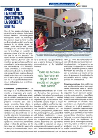 DRONE LEGO EV3 - VON BRAUN
strucción del Drone EV3 VON BRAUN con la reciente adqusición del Perú de un Satélite
e dólares); con niños haciendo desarrollo tecnológico y no únicamente consumiendo
podemos aspirar en que un día ingenieros y técnicos peruanos construirán satélites
semejantes o mejores.
roponte. Ediciones B, S.A., 1995 Bailén, 84 - 08009 Barcelona
25
d de vida) pero también
e decisivo al ingenio, al
ento y la habilidad
mpetitivas.- En el senti-
vo, los conceptos de
iencia en Tecnología son
or relevancia. La calidad
ajar con estándares altos,
empre lograr el mejor
bjeto. La eficiencia signi-
"más" (ganancias, objeti-
os, productos, etc.) con
as-hombre, capital inver-
s primas, etc.). La calidad
colaborativo —conse-
e, es clave para desarro-
itividad. Siendo así el
e tener una espontánea
a presentar sus ideas y
nte sus pares y profeso-
r críticamente las de los
otros, y a tomar decisiones comparti-
das sobre la base de los conocimien-
tos disponibles y de las experiencias
realizadas. Promover el conocimiento
y respeto de valores y normas para la
formación de actitudes en relación
con la confianza en sí mismo, en los
otros, la autonomía, la solidaridad, la
cooperación, amistad, trabajo com-
partido, son parte esencial.
Personas creativas.- Los problemas
que los alumnos buscarán solucionar
tienen dimensiones técnicas, científi-
cas, estéticas y sociales. Por lo tanto,
requerirán hacer concurrir conoci-
mientos tanto cognitivos y científicos
(saber) como prácticos (saber hacer).
Como consecuencia se pone en valor
los aprendizajes de diversas áreas
curriculares. Los estudiantes se sitúan
—además, en el rol de evaluadores,
testeando los productos es una expe-
riencia inherente a los procesos inno-
vadores, pues permite que se generen
nuevas ideas, soluciones y desafíos.
Se busca, en resumen forjar una sensi-
bilidad hacia los problemas, de
manera que el alumno perciba fallas,
carencias, vacíos u omisiones en los
productos y en los procesos involu-
crados en su elaboración.
s las tecnolo-
favorecen en
yor o menor
a un determi-
do cambio"
La Robótica Educativa en la sociedad
I N S T I T U T O D E T E C N O L O G Í A
DRONE LEGO EV3 - VON BRAUN
Coincide la construcción del Drone EV3 VON BRAUN con la reciente adqusición del Perú de un Satélite
(600 millones de dólares); con niños haciendo desarrollo tecnológico y no únicamente consumiendo
tecnología, podemos aspirar en que un día ingenieros y técnicos peruanos construirán satélites
semejantes o mejores.
(5) BARCELÓ, Miquel: En el Prólogo al libro: El Mundo Digital: Nicolás Negroponte. Ediciones B, S.A., 1995 Bailén, 84 - 08009 Barcelona
Uno de los rasgos principales que
caracteriza a la sociedad digital es el
cambio acelerado. Tal como sugiriera
Negroponte "todas las tecnologías
favorecen en mayor o menor medida
un determinado cambio", pero las que
favorece la era digital tienen un
mayor "factor multiplicador", enten-
diendo por ello "el número de veces
que la tecnología en cuestión es
capaz de mejorar la función o el obje-
tivo que le ha sido asignado." Se
estima así que la llamada «revolución
agrícola neolítica», tuvo un factor 10
mientras que para el caso del factor
multiplicador de la revolución indus-
trial habría sido de 1.000. (BARCELÓ:
1995)5
. Siendo así, la sociedad digital
actual demanda cada vez de personas
más competitivas y creativas. Es aquí
donde radica el aporte formativo de la
robótica educativa, y en conformidad
con ella se han planteado tres dimen-
siones pedagógicas que a continua-
ción se exponen:
Ciudadanos participativos.- La
tecnología es el resultado del conoci-
miento, la imaginación y la creativi-
dad para resolver problemas y satisfa-
cer necesidades humanas. La tecnolo-
gía involucra el conocimiento y los
procesos necesarios para crear y
operar productos. Cada objeto o
producto es una solución efectiva,
resultante de un proceso de diseño y
contraste empírico ante la realidad. En
consecuencia, desenvolverse en un
mundo altamente tecnologizado se
ha convertido en requisito para cono-
cer y participar en el mundo, y para
ejercer una ciudadanía plenamente
activa y crítica. Se persigue, por lo
tanto que los estudiantes valoren la
tecnología por sus resultados (mejo-
25
APORTE DE
LAROBÓTICA
EDUCATIVAEN
LASOCIEDAD
DIGITAL
rar la calidad de vida) pero también
por su aporte decisivo al ingenio, al
emprendimiento y la habilidad
humana.
Personas competitivas.- En el senti-
do formativo, los conceptos de
calidad y eficiencia en Tecnología son
los de mayor relevancia. La calidad
implica trabajar con estándares altos,
buscando siempre lograr el mejor
producto u objeto. La eficiencia signi-
fica obtener "más" (ganancias, objeti-
vos cumplidos, productos, etc.) con
"menos" (horas-hombre, capital inver-
tido, materias primas, etc.). La calidad
del trabajo colaborativo —conse-
cuentemente, es clave para desarro-
llar competitividad. Siendo así el
alumno debe tener una espontánea
disposición a presentar sus ideas y
propuestas ante sus pares y profeso-
res, a analizar críticamente las de los
otros, y a tomar decisiones comparti-
das sobre la base de los conocimien-
tos disponibles y de las experiencias
realizadas. Promover el conocimiento
y respeto de valores y normas para la
formación de actitudes en relación
con la confianza en sí mismo, en los
otros, la autonomía, la solidaridad, la
cooperación, amistad, trabajo com-
partido, son parte esencial.
Personas creativas.- Los problemas
que los alumnos buscarán solucionar
tienen dimensiones técnicas, científi-
cas, estéticas y sociales. Por lo tanto,
requerirán hacer concurrir conoci-
mientos tanto cognitivos y científicos
(saber) como prácticos (saber hacer).
Como consecuencia se pone en valor
los aprendizajes de diversas áreas
curriculares. Los estudiantes se sitúan
—además, en el rol de evaluadores,
testeando los productos es una expe-
riencia inherente a los procesos inno-
vadores, pues permite que se generen
nuevas ideas, soluciones y desafíos.
Se busca, en resumen forjar una sensi-
bilidad hacia los problemas, de
manera que el alumno perciba fallas,
carencias, vacíos u omisiones en los
productos y en los procesos involu-
crados en su elaboración.
"Todas las tecnolo-
gías favorecen en
mayor o menor
medida un determi-
nado cambio"
La Robótica Educativa en la sociedad
I N S T I T U T O D E T E C N O L O G Í A
 