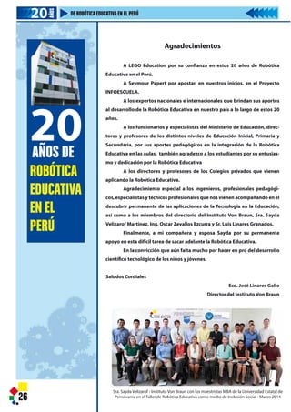 Agradecimientos
A LEGO Education por su confianza en estos 20 años de Robótica
Educativa en el Perú.
A Seymour Papert por apostar, en nuestros inicios, en el Proyecto
INFOESCUELA.
A los expertos nacionales e internacionales que brindan sus aportes
al desarrollo de la Robótica Educativa en nuestro país a lo largo de estos 20
años.
A los funcionarios y especialistas del Ministerio de Educación, direc-
tores y profesores de los distintos niveles de Educación Inicial, Primaria y
Secundaria, por sus aportes pedagógicos en la integración de la Robótica
Educativa en las aulas, también agradezco a los estudiantes por su entusias-
mo y dedicación por la Robótica Educativa
A los directores y profesores de los Colegios privados que vienen
aplicando la Robótica Educativa.
Agradecimiento especial a los ingenieros, profesionales pedagógi-
cos, especialistas y técnicos profesionales que nos vienen acompañando en el
descubrir permanente de las aplicaciones de la Tecnología en la Educación,
así como a los miembros del directorio del Instituto Von Braun, Sra. Sayda
Velizarof Martinez, Ing. Oscar Zevallos Ezcurra y Sr. Luis Linares Granados.
Finalmente, a mi compañera y esposa Sayda por su permanente
apoyo en esta difícil tarea de sacar adelante la Robótica Educativa.
En la convicción que aún falta mucho por hacer en pro del desarrollo
científico tecnológico de los niños y jóvenes.
Saludos Cordiales
Eco. José Linares Gallo
Director del Instituto Von Braun
26
Sra. Sayda Velizarof - Instituto Von Braun con los maestristas MBA de la Universidad Estatal de
Pensilvania en el Taller de Robótica Educativa como medio de Inclusión Social - Marzo 2014
ROBÓTICA
EDUCATIVA
EN EL
PERÚ
20AÑOS DE
20202020
AÑOS
DE ROBÓTICAEDUCATIVAEN EL PERÚ
Agradeci
A LEGO Education por su con
Educativa en el Perú.
A Seymour Papert por aposta
INFOESCUELA.
A los expertos nacionales e int
al desarrollo de la Robótica Educativa
años.
A los funcionarios y especialist
tores y profesores de los distintos niv
Secundaria, por sus aportes pedagóg
Educativa en las aulas, también agrade
mo y dedicación por la Robótica Educa
A los directores y profesores
aplicando la Robótica Educativa.
Agradecimiento especial a los
cos, especialistas y técnicos profesiona
descubrir permanente de las aplicacio
así como a los miembros del directori
Velizarof Martinez, Ing. Oscar Zevallos
Finalmente, a mi compañera
apoyo en esta difícil tarea de sacar ade
En la convicción que aún falta m
científico tecnológico de los niños y jóv
Saludos Cordiales
26
Sra. Sayda Velizarof - Instituto Von Braun con
Pensilvania en el Taller de Robótica Educati
ROBÓTICA
EDUCATIVA
EN EL
PERÚ
20AÑOS DE
20202020
AÑOS
DE ROBÓTICAEDUCATIVAEN EL PERÚ
 