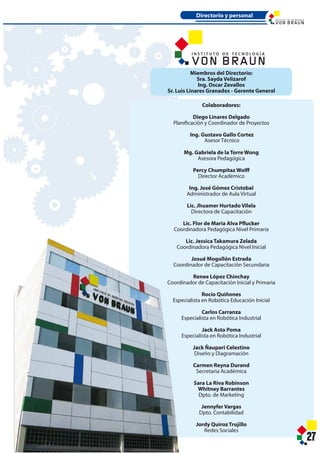 27
Colaboradores:
Diego Linares Delgado
Planificación y Coordinador de Proyectos
Ing. Gustavo Gallo Gomez
Asesor Técnico
Mg. Gabriela de la Torre Wong
Asesora Pedagógica
Percy Chumpitaz Wolff
Director Académico
Ing. José Gómez Cristobal
Administrador de Aula Virtual
Lic. Jhuamer Hurtado Vilela
Directora de Capacitación
Lic. Flor de María Alva Pflucker
Coordinadora Pedagógica Nivel Primaria
Lic. Jessica Takamura Zelada
Coordinadora Pedagógica Nivel Inicial
Josué Mogollón Estrada
Coordinador de Capacitación Secundaria
Renee López Chinchay
Coordinador de Capacitación Inicial y Primaria
Rocío Quiñones
Especialista en Robótica Educación Inicial
Carlos Carranza
Especialista en Robótica Industrial
Jack Asto Poma
Especialista en Robótica Industrial
Jack Ñaupari Celestino
Diseño y Diagramación
Carmen Reyna Durand
Secretaria Académica
Sara La Riva Robinson
Whitney Barrantes
Dpto. de Marketing
Jennyfer Vargas
Dpto. Contabilidad
Jordy Quiroz Trujillo
Redes Sociales
Miembros del Directorio:
Sra. Sayda Velizarof
Ing. Oscar Zevallos
Sr. Luis Linares Granados - Gerente General
Directorio y personal
I N S T I T U T O D E T E C N O L O G Í A
I N S T I T U T O D E T E C N O L O G Í A
27
Colaboradores:
Diego Linares Delgado
Planificación y Coordinador de Proyectos
Ing. Gustavo Gallo Cortez
Asesor Técnico
Mg. Gabriela de la Torre Wong
Asesora Pedagógica
Percy Chumpitaz Wolff
Director Académico
Ing. José Gómez Cristobal
Administrador de Aula Virtual
Lic. Jhuamer Hurtado Vilela
Directora de Capacitación
Lic. Flor de María Alva Pflucker
Coordinadora Pedagógica Nivel Primaria
Lic. Jessica Takamura Zelada
Coordinadora Pedagógica Nivel Inicial
Josué Mogollón Estrada
Coordinador de Capacitación Secundaria
Renee López Chinchay
Coordinador de Capacitación Inicial y Primaria
Rocío Quiñones
Especialista en Robótica Educación Inicial
Carlos Carranza
Especialista en Robótica Industrial
Jack Asto Poma
Especialista en Robótica Industrial
Jack Ñaupari Celestino
Diseño y Diagramación
Carmen Reyna Durand
Secretaria Académica
Sara La Riva Robinson
Whitney Barrantes
Dpto. de Marketing
Jennyfer Vargas
Dpto. Contabilidad
Jordy Quiroz Trujillo
Redes Sociales
Miembros del Directorio:
Sra. Sayda Velizarof
Ing. Oscar Zevallos
Sr. Luis Linares Granados - Gerente General
Directorio y personal
I N S T I T U T O D E T E C N O L O G Í A
I N S T I T U T O D E T E C N O L O G Í A
 