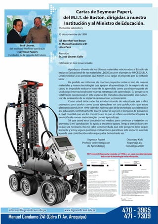 The Media Laboratory
13 de noviembre de 1998
IST Wernher Von Braun
Jr. Manuel Candamo 241
Lince Perú
Atención
Sr. José Linares Gallo
Estimado Sr. José Linares Gallo:
Agradezco el envío de los últimos materiales relacionados al Estudio de
Impacto Educacional de los materiales LEGO Dacta en el proyecto INFOESCUELA.
Deseo felicitar a las personas que tienen a su cargo el proyecto por su notable
labor
He podido ver informes de muchos proyectos sobre el uso de nuevos
materiales y nuevas tecnologías que apoyan al aprendizaje. En la mayoría de los
casos, es imposible evaluar el valor de lo aprendido como para hacerlo parte de
un dialogo internacional sobre nuevas estrategias de aprendizaje. Su proyecto es
totalmente excepcional en este aspecto: los métodos educacionales son eviden-
tes y la evaluación de su impacto es minucioso y convincente.
Como usted debe saber he estado tratando de seleccionar seis o diez
proyectos para usarlos como casos ejemplares en una publicación que estoy
planeando concluir en 1999 sobre los nuevos usos de la tecnología para dar realce
a la educación. Definitivamente quiero incluir el suyo en el conjunto de proyectos
a nivel mundial que son los más ricos en lo que se refiere a contribución para la
evolución de nuevas metodologías para el aprendizaje.
Sé que usted esta buscando los medios para continuar y extender su
proyecto. Si mi "aprobación" lo ayuda a encontrar apoyo.Tenga a bien utilizaría en
lo que sea necesario. No me cabe la menor duda que este proyecto debe seguir
adelante y' estoy seguro que tiene el dinamismo para llevar este impacto aun más
lejos de una contribución valiosa que ya ha demostrado ser. '
Seymour Papert Discovery Kids
Profesor de Investigación Reportaje a la
de Aprendizaje| Tecnología 2000
José Linares,
del Instituto Werhner Von Braun
y Seymour Papert,
Fundador de la Escuela del Futuro.
Cartas de Seymour Papert,
del M.I.T. de Boston, dirigidas a nuestra
Institución y al Ministro de Educación.
El Proyecto Infoescuela iniciado en 1996 es un caso mundial ejemplar
del uso de la tecnología en la educación.
 