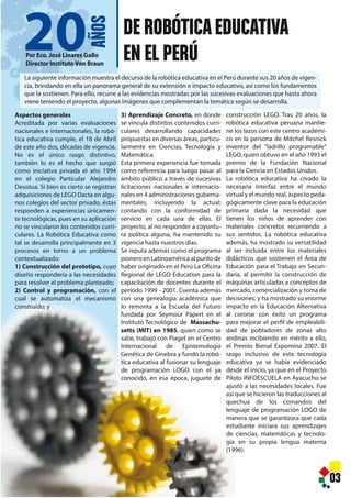 0
DE ROBÓTICAEDUCATIVA
EN EL PERÚPor Eco. José Linares Gallo
Director Instituto Von Braun
03
Aspectos generales
Acreditada por varias evaluaciones
nacionales e internacionales, la robó-
tica educativa cumple, el 18 de Abril
de este año dos, décadas de vigencia.
No es el único rasgo distintivo,
también lo es el hecho que surgió
como iniciativa privada el año 1994
en el colegio Particular Alejandro
Deustua. Si bien es cierto se registran
adquisiciones de LEGO Dacta en algu-
nos colegios del sector privado, éstas
responden a experiencias únicamen-
te tecnológicas, pues en su aplicación
no se vincularon los contenidos curri-
culares. La Robótica Educativa como
tal se desarrolla principalmente en 3
procesos en torno a un problema
contextualizado:
1) Construcción del prototipo, cuyo
diseño respondería a las necesidades
para resolver el problema planteado;
2) Control y programación, con el
cual se automatiza el mecanismo
construido; y
3) Aprendizaje Concreto, en donde
se vincula distintos contenidos curri-
culares desarrollando capacidades
propuestas en diversas áreas, particu-
larmente en Ciencias, Tecnología y
Matemática.
Esta primera experiencia fue tomada
como referencia para luego pasar al
ámbito público a través de sucesivas
licitaciones nacionales e internacio-
nales en 4 administraciones guberna-
mentales, incluyendo la actual;
contando con la conformidad de
servicio en cada una de ellas. El
proyecto, al no responder a coyuntu-
ra política alguna, ha mantenido su
vigencia hasta nuestros días.
Se reputa además como el programa
pionero en Latinoamérica al punto de
haber originado en el Perú La Oficina
Regional de LEGO Education para la
capacitación de docentes durante el
período 1999 - 2001. Cuenta además
con una genealogía académica que
lo remonta a la Escuela del Futuro
fundada por Seymour Papert en el
Instituto Tecnológico de Massachu-
setts (MIT) en 1985, quien como se
sabe, trabajó con Piaget en el Centro
Internacional de Epistemología
Genética de Ginebra y fundó la robó-
tica educativa al fusionar su lenguaje
de programación LOGO con el ya
conocido, en esa época, juguete de
La siguiente información muestra el decurso de la robótica educativa en el Perú durante sus 20 años de vigen-
cia, brindando en ella un panorama general de su extensión e impacto educativo, así como los fundamentos
que la sostienen. Para ello, recurre a las evidencias mostradas por las sucesivas evaluaciones que hasta ahora
viene teniendo el proyecto, algunas imágenes que complementan la temática según se desarrolla.
construcción LEGO. Tras 20 años, la
robótica educativa peruana mantie-
ne los lazos con este centro académi-
co en la persona de Mitchel Resnick
inventor del "ladrillo programable"
LEGO, quien obtuvo en el año 1993 el
premio de la Fundación Nacional
para la Ciencia en Estados Unidos.
La robótica educativa ha creado la
necesaria interfaz entre el mundo
virtual y el mundo real, aspecto peda-
gógicamente clave para la educación
primaria dada la necesidad que
tienen los niños de aprender con
materiales concretos recurriendo a
sus sentidos. La robótica educativa
además, ha mostrado su versatilidad
al ser incluida entre los materiales
didácticos que sostienen el Área de
Educación para el Trabajo en Secun-
daria, al permitir la construcción de
máquinas articuladas a conceptos de
mercado, comercialización y toma de
decisiones; y ha mostrado su enorme
impacto en la Educación Alternativa
al coronar con éxito un programa
para mejorar el perfil de empleabili-
dad de pobladores de zonas alto
andinas recibiendo en mérito a ello,
el Premio Bienal Expomina 2007. El
rasgo inclusivo de esta tecnología
educativa ya se había evidenciado
desde el inicio, ya que en el Proyecto
Piloto INFOESCUELA en Ayacucho se
ajustó a las necesidades locales. Fue
así que se hicieron las traducciones al
quechua de los comandos del
lenguaje de programación LOGO de
manera que se garantizara que cada
estudiante iniciara sus aprendizajes
de ciencias, matemáticas y tecnolo-
gía en su propia lengua materna
(1996).
20
AÑOS
 