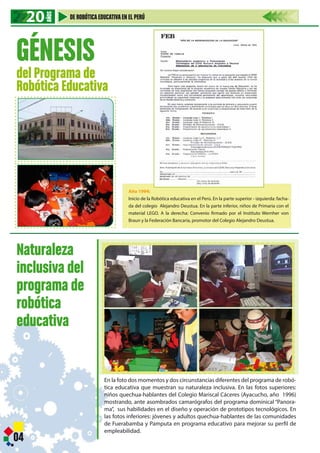 Año 1994:
Inicio de la Robótica educativa en el Perú. En la parte superior - izquierda: facha-
da del colegio Alejandro Deustua. En la parte inferior, niños de Primaria con el
material LEGO. A la derecha: Convenio firmado por el Instituto Wernher von
Braun y la Federación Bancaria, promotor del Colegio Alejandro Deustua.
GÉNESIS
del Programa de
Robótica Educativa
En la foto dos momentos y dos circunstancias diferentes del programa de robó-
tica educativa que muestran su naturaleza inclusiva. En las fotos superiores:
niños quechua-hablantes del Colegio Mariscal Cáceres (Ayacucho, año 1996)
mostrando, ante asombrados camarógrafos del programa dominical “Panora-
ma”, sus habilidades en el diseño y operación de prototipos tecnológicos. En
las fotos inferiores: jóvenes y adultos quechua-hablantes de las comunidades
de Fuerabamba y Pamputa en programa educativo para mejorar su perfil de
empleabilidad.
Naturaleza
inclusiva del
programa de
robótica
educativa
04
20202020
AÑOS
DE ROBÓTICAEDUCATIVAEN EL PERÚ
 