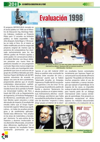 06
Evaluación 1998
20202020
AÑOS
DE ROBÓTICAEDUCATIVAEN EL PERÚ
Carlos Gastelú del Instituto Von Braun, Lars Vahl, Peter Dalhin y Marianne Hojby funcionarios de
LEGO DACTA en Billund - Dinamarca 1997 en la primera reunión de
LEGO Education - Von Braun
Seymour Papert Jean Piaget El InstitutoTecnológico de
Massachusetts
El proyecto INFOESCUELA iniciado en
el sector público en 1996 con el Minis-
tro de Educación Ing. Domingo Paler-
mo Cabrejos; mediante un Proyecto
Piloto para 12 escuelas vía licitación
pública, se había expandido —dos
años después, hasta llegar a 130 escue-
las en todo el Perú. En el ínterin se
había modificado uno de los rasgos del
proyecto original de manera que la
presencia de computadoras fue reser-
vada exclusivamente para los dos
últimos grados de Primaria (quinto y
sexto grado). En consecuencia LEGO y
el Instituto Wernher von Braun debie-
ron presentar una nueva línea de
productos basados en una progresión
curricular. Bajo estas nuevas exigencias
se llevó a cabo una investigación inde-
pendiente que tuvo el concurso de un
grupo de científicos liderados por el Dr.
Seymour Papert del Media Lab del MIT,
quienes estuvieron de acuerdo en
apoyar una serie de test cuantitativos,
proponiendo además que el estudio
contemplara observaciones cualitati-
vas. En el Perú, dos instituciones reco-
nocidas fueron de la partida: la Pontifi-
cia Universidad Católica del Perú a
través del CISE y de su Departamento
de Ingeniería; y el Instituto Pedagógico
de Monterrico, coordinadas por el Dr.
Iván Montes quien estuviera a cargo
del estudio de impacto. El resultado del
estudio indica que el Grupo Experi-
mental (GE) registró "diferencias signifi-
cativas... en todas las pruebas psicoló-
gicas y de rendimiento aplicadas".
Siendo estas diferencias "más amplias
en las áreas de matemática y tecnolo-
gía". Asimismo "la auto-estima de los
maestros y alumnos involucrados se
vio altamente influenciada...encontrán-
dose diferencias significativas". En el
plano regional, los resultados fueron
igualmente promisorios ya que
"gracias al uso del material LEGO
Dacta se podrían estar acortando las
brechas entre escuelas de Lima y
provincias" puesto que se habían
"observado escuelas en Arequipa,
Cajamarca yTrujillo del GE con punta-
jes superiores a los de Lima". En los
focus group, los profesores, padres de
familia y alumnos "destacaron los
efectos positivos en el plano intelec-
tual, motivacional y afectivo - social".
Sin embargo, percibieron que había
necesidad de profundizar la capacita-
ción de docentes "respecto a cómo
dirigir grupos al interior de la clase".
Los resultados fueron comentados
inicialmente por Seymour Papert en
comunicación escrita donde afirmó lo
siguiente: "He podido ver informes de
muchos proyectos sobre el uso de
nuevos materiales y nuevas tecnolo-
gías que apoyan el aprendizaje. En la
mayoría de los casos, es imposible
evaluar el valor de lo aprendido como
para hacerlo parte de un dialogo
internacional sobre nuevas estrate-
gias de aprendizaje. Este proyecto es
totalmente excepcional en dicho
aspecto: los métodos educacionales
son evidentes y la evaluación de su
 