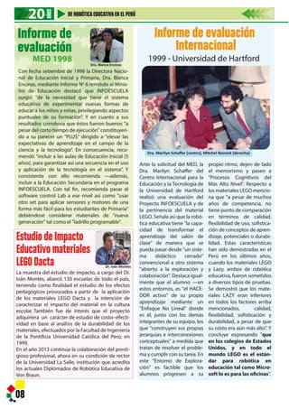 Ante la solicitud del MED, la
Dra. Marilyn Schaffer del
Centro Internacional para la
Educación y la Tecnología de
la Universidad de Hartford
realizó una evaluación del
Proyecto INFOESCUELA y de
la pertinencia del material
LEGO. Señala así que la robó-
tica educativa tiene "la capa-
cidad de transformar el
aprendizaje del salón de
clase" de manera que se
pueda pasar desde "un siste-
ma didáctico cerrado"
convencional a otro sistema
"abierto a la exploración y
colaboración". Destaca igual-
mente que el alumno —en
estos entornos, es "el HACE-
DOR activo" de su propio
aprendizaje mediante un
"Enfoque No Lineal" donde
es él, junto con los demás
integrantes de su equipo, los
que "construyen sus propias
jerarquías e interconexiones
conceptuales" a medida que
tratan de resolver el proble-
ma y cumplir con su tarea. En
este "Entorno de Explora-
ción" es factible que los
alumnos progresen a su
Informe de evaluación
Internacional
1999 - Universidad de Hartford
propio ritmo, dejen de lado
el memorismo y pasen a
"Procesos Cognitivos del
Más Alto Nivel". Respecto a
los materiales LEGO mencio-
na que "a pesar de muchos
años de competencia, no
tiene punto de comparación
en términos de calidad,
flexibilidad de uso, sofistica-
ción de conceptos de apren-
dizaje, potenciales o durabi-
lidad. Estas características
han sido demostradas en el
Perú en los últimos años,
cuando los materiales LEGO
y Lazy, ambos de robótica
educativa, fueron sometidos
a diversos tipos de pruebas.
Se demostró que los mate-
riales LAZY eran inferiores
en todos los factores arriba
mencionados, calidad,
flexibilidad, sofisticación y
durabilidad, a pesar de que
su costo era aún más alto". Y
concluye expresando "que
en los colegios de Estados
Unidos, y en todo el
mundo LEGO es el están-
dar para robótica en
educación tal como Micro-
soft lo es para las oficinas”.
08
Con fecha setiembre de 1998 la Directora Nacio-
nal de Educación Inicial y Primaria, Dra. Blanca
Encinas, mediante Informe No
6 remitido al Minis-
tro de Educación destacó que INFOESCUELA
surgió "de la necesidad que tiene el sistema
educativo de experimentar nuevas formas de
educar a los niños y niñas, privilegiando aspectos
puntuales de su formación". Y en cuanto a sus
resultados corrobora que éstos fueron buenos "a
pesar del corto tiempo de ejecución" constituyen-
do a su parecer un "PLUS" dirigido a "elevar las
expectativas de aprendizaje en el campo de la
ciencia y la tecnología". En consecuencia, reco-
mendó "incluir a las aulas de Educación Inicial (5
años), para garantizar así una secuencia en el uso
y aplicación de la tecnología en el sistema". Y
consistente con ello recomienda —además,
incluir a la Educación Secundaria en el programa
INFOESCUELA. Con tal fin, recomienda pasar el
software control Lab a ese nivel así como "usar
otro set para aplicar sensores y motores de una
forma más fácil para los estudiantes de Primaria"
debiéndose considerar materiales de "nueva
generación" tal como el "ladrillo programable".
20202020
AÑOS
DE ROBÓTICAEDUCATIVAEN EL PERÚ
EstudiodeImpacto
Educativomateriales
LEGODacta
La muestra del estudio de impacto, a cargo del Dr.
Iván Montes, abarcó 130 escuelas de todo el país,
teniendo como finalidad el estudio de los efectos
pedagógicos provocados a partir de la aplicación
de los materiales LEGO Dacta y la intención de
caracterizar el impacto del material en la cultura
escolar. También fue de interés que el proyecto
adquiriera un carácter de estudio de costo–efecti-
vidad en base al análisis de la durabilidad de los
materiales, efectuados por la Facultad de Ingeniería
de la Pontificia Universidad Católica del Perú, en
1999.
En el año 2013 continúa la colaboración del presti-
gioso profesional, ahora en su condición de rector
de la Universidad La Salle, institución que acredita
los actuales Diplomados de Robótica Educativa de
Von Braun.
Informe de
evaluación
MED 1998
Dra. Blanca Encinas
Dr. Iván Montes
Dra. Marilyn Schaﬀer (centro), Mitchel Resnick (derecha)
 