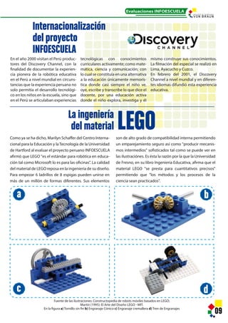 Como ya se ha dicho, Marilyn Schaffer del Centro Interna-
cional para la Educación y la Tecnología de la Universidad
de Hartford al evaluar el proyecto peruano INFOESCUELA
afirmó que LEGO "es el estándar para robótica en educa-
ción tal como Microsoft lo es para las oficinas”. La calidad
del material de LEGO reposa en la ingeniería de su diseño.
Para empezar 6 ladrillos de 8 espigas pueden unirse en
más de un millón de formas diferentes. Sus elementos
09
En el año 2000 visitan el Perú produc-
tores del Discovery Channel, con la
finalidad de documentar la experien-
cia pionera de la robótica educativa
en el Perú a nivel mundial en circuns-
tancias que la experiencia peruana no
solo permitía el desarrollo tecnológi-
co en los niños en la escuela, sino que
en el Perú se articulaban experiencias
Internacionalización
del proyecto
INFOESCUELA
La ingeniería
del material
tecnológicas con conocimientos
curriculares activamente; como mate-
mática, ciencia y comunicación; con
lo cual se constituía en una alternativa
a la educación únicamente memorís-
tica donde casi siempre el niño ve,
oye, escribe y transcribe lo que dice el
docente, por una educación activa
donde el niño explora, investiga y él
mismo construye sus conocimientos.
La filmación del especial se realizó en
Lima, Ayacucho y Cuzco.
En febrero del 2001, el Discovery
Channel a nivel mundial y en diferen-
tes idiomas difundió esta experiencia
educativa.
LEGO
Fuente de las ilustraciones: Constructopedia de robots móviles basados en LEGO;
Martín (1995): El Arte del Diseño LEGO - MIT.
En la figura a) Tornillo sin fin b) Engranaje Cónico c) Engranaje cremallera d) Tren de Engranajes
son de alto grado de compatibilidad interna permitiendo
un emparejamiento seguro así como "producir mecanis-
mos intermedios" sofisticados tal como se puede ver en
las ilustraciónes. Es ésta la razón por la que la Universidad
de Fresno, en su libro Ingeniería Educativa, afirma que el
material LEGO "se presta para cuantitativos precisos"
permitiendo que "los métodos y los procesos de la
ciencia sean practicados".
Evaluaciones INFOESCUELA
a
c
b
d
I N S T I T U T O D E T E C N O L O G Í A
 