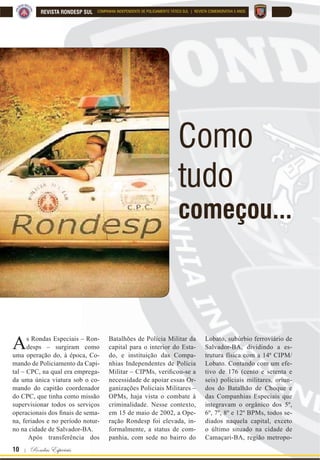 10 | Rondas Especiais
REVISTA RONDESP SUL COMPANHIA INDEPENDENTE DE POLICIAMENTO TÁTICO SUL | REVISTA COMEMORATIVA 5 ANOS
Como
tudo
começou...
As Rondas Especiais – Ron-
desps – surgiram como
uma operação do, à época, Co-
mando de Policiamento da Capi-
tal – CPC, na qual era emprega-
da uma única viatura sob o co-
mando do capitão coordenador
do CPC, que tinha como missão
supervisionar todos os serviços
RSHUDFLRQDLV GRV ¿QDLV GH VHPD
na, feriados e no período notur-
no na cidade de Salvador-BA.
Após transferência dos
Batalhões de Polícia Militar da
capital para o interior do Esta-
do, e instituição das Compa-
nhias Independentes de Polícia
0LOLWDU ± ,30V YHUL¿FRXVH D
necessidade de apoiar essas Or-
ganizações Policiais Militares –
OPMs, haja vista o combate à
criminalidade. Nesse contexto,
em 15 de maio de 2002, a Ope-
ração Rondesp foi elevada, in-
formalmente, a status de com-
panhia, com sede no bairro do
Lobato, subúrbio ferroviário de
Salvador-BA, dividindo a es-
trutura física com a 14ª CIPM/
Lobato. Contando com um efe-
tivo de 176 (cento e setenta e
seis) policiais militares, oriun-
dos do Batalhão de Choque e
das Companhias Especiais que
integravam o orgânico dos 5º,
6º, 7º, 8º e 12º BPMs, todos se-
diados naquela capital, exceto
o último situado na cidade de
Camaçari-BA, região metropo-
 