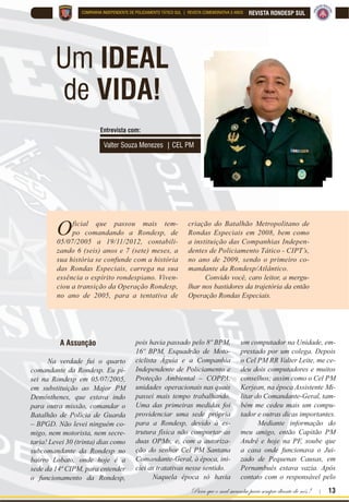 Para que o mal sucumba para sempre diante de nós ! | 13
REVISTA RONDESP SULCOMPANHIA INDEPENDENTE DE POLICIAMENTO TÁTICO SUL | REVISTA COMEMORATIVA 5 ANOS
Um IDEAL
de VIDA!
Valter Souza Menezes | CEL PM
Oficial que passou mais tem-
po comandando a Rondesp, de
05/07/2005 a 19/11/2012, contabili-
zando 6 (seis) anos e 7 (sete) meses, a
sua história se confunde com a história
das Rondas Especiais, carrega na sua
essência o espírito rondespiano. Viven-
ciou a transição da Operação Rondesp,
no ano de 2005, para a tentativa de
criação do Batalhão Metropolitano de
Rondas Especiais em 2008, bem como
a instituição das Companhias Indepen-
dentes de Policiamento Tático - CIPT’s,
no ano de 2009, sendo o primeiro co-
mandante da Rondesp/Atlântico.
Convido você, caro leitor, a mergu-
lhar nos bastidores da trajetória da então
Operação Rondas Especiais.
A Assunção
Na verdade fui o quarto
comandante da Rondesp. Eu pi-
sei na Rondesp em 05/07/2005,
em substituição ao Major PM
Demósthenes, que estava indo
para outra missão, comandar o
Batalhão de Polícia de Guarda
– BPGD. Não levei ninguém co-
migo, nem motorista, nem secre-
taria! Levei 30 (trinta) dias como
subcomandante da Rondesp no
bairro Lobato, onde hoje é a
sede da 14ª CIPM, para entender
o funcionamento da Rondesp,
pois havia passado pelo 8º BPM,
16º BPM, Esquadrão de Moto-
ciclista Águia e a Companhia
Independente de Policiamento e
Proteção Ambiental – COPPA,
unidades operacionais nas quais
passei mais tempo trabalhando.
Uma das primeiras medidas foi
providenciar uma sede própria
para a Rondesp, devido à es-
trutura física não comportar as
duas OPMs, e, com a autoriza-
ção do senhor Cel PM Santana
Comandante-Geral, à época, ini-
ciei as tratativas nesse sentido.
Naquela época só havia
um computador na Unidade, em-
prestado por um colega. Depois
o Cel PM RR Valter Leite, me ce-
deu dois computadores e muitos
conselhos; assim como o Cel PM
Kerjean, na época Assistente Mi-
litar do Comandante-Geral, tam-
bém me cedeu mais um compu-
tador e outras dicas importantes.
Mediante informação do
meu amigo, então Capitão PM
André e hoje na PF, soube que
a casa onde funcionava o Jui-
zado de Pequenas Causas, em
Pernambués estava vazia. Após
contato com o responsável pelo
Entrevista com:
 