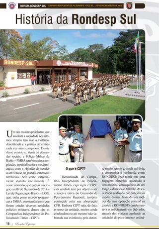 16 | Rondas Especiais
REVISTA RONDESP SUL COMPANHIA INDEPENDENTE DE POLICIAMENTO TÁTICO SUL | REVISTA COMEMORATIVA 5 ANOS
História da Rondesp Sul
Um dos maiores problemas que
assolam a sociedade nos últi-
mos tempos tem sido a violência
desenfreada e a prática de crimes
cada vez mais complexos. Diante
desse cenário e, atenta às deman-
das sociais, a Polícia Militar da
Bahia – PMBAtem buscado a am-
pliação, especialização e moderni-
zação, com o objetivo de atender
a um Estado de grandes extensões
territoriais, bem como extrema-
mente distinto internamente. É
nesse contexto que entrou em vi-
gor, em 09 de Dezembro de 2014 a
Lei de Organização Básica – LOB,
que, tinha como escopo reorgani-
zar a PMBA, oportunidade em que
foram criadas diversas unidades
policiais militares, dentre elas as
Companhias Independente de Po-
liciamento Tático – CIPTs.
O que é CIPT?
Denominada de Compa-
nhia Independente de Policia-
mento Tático, cuja sigla é CIPT,
esta unidade tem por objetivo ser
a reserva tática do Comando de
Policiamento Regional, também
conhecido pela sua abreviação
CPR. Embora CIPT seja, de fato,
o nome da unidade, muitos ainda
confundem ou até mesmo não sa-
bem da sua existência, pois duran-
te muito tempo e, ainda até hoje,
a companhia é conhecida como
RONDESP. Este nome traz uma
bagagem histórica, associada a
uma mística, consequência de um
longo e demorado trabalho de ex-
celência realizado por policiais na
capital baiana. Nascida em mol-
des de uma operação policial na
capital, a RONDESP complemen-
tava o policiamento em Salvador,
através das viaturas apoiando as
unidades do policiamento ordiná-
 