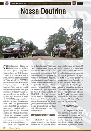 20 | Rondas Especiais
REVISTA RONDESP SUL COMPANHIA INDEPENDENTE DE POLICIAMENTO TÁTICO SUL | REVISTA COMEMORATIVA 5 ANOS
Nossa Doutrina
OPatrulhamento Tático na
Polícia Militar da Bahia é
executado pelas Companhias
Independente de Policiamento
Tático (CIPTs/RONDESPs) e
pela Companhia de Patrulhamen-
to Tático Móvel (Cia PATAMO),
esta subunidade do Batalhão de
Choque. O conceito de Patrul-
hamento Tático pode ser consid-
erado um conjunto de princípios
¿ORVy¿FRV RULHQWDGRUHV TXH QmR
se confunde com um regulamen-
to, mas algo intrínseco às tropas
da RONDESP, que por aceitação
coletiva, seguem rigorosamente
uma série de procedimentos
FRP D ¿QDOLGDGH GH DXPHQWDU D
segurança, a produtividade e a
qualidade do serviço. Doutrinari-
amente, é o tipo de policiamento
voltado para situações pontuais
que exijam técnicas, táticas, equi-
SDPHQWRV H DUPDPHQWRV HVSHFt¿
FRV FRP SHVVRDO TXDOL¿FDGR
Cada CIPT, enquanto tro-
pa de Patrulhamento Tático tem
como missão precípua o apoio ao
Policiamento Ostensivo Conven-
cional, sendo reserva tática de fácil
mobilidade para emprego pelo Co-
mando de Policiamento Regional,
QR HQIUHQWDPHQWR TXDOL¿FDGR GRV
Crimes Violentos Letais Intencio-
nais (CVLI) e os Crimes Violentos
contra o Patrimônio (CVP), além
do combate ao crime organizado
H R WUi¿FR GH GURJDV $V WURSDV GD
RONDESP podem ser emprega-
das em todas as modalidades de
Policiamento Ostensivo, havendo
uma predominância de sua utiliza-
ção no patrulhamento motorizado
e a pé, principalmente nas áreas
mais críticas urbanas, e, excepcio-
nalmente, rurais.
PATRULHAMENTO MOTORIZADO
Modalidade de Policia-
mento Ostensivo com efetivo
mínimo de 04 (quatro) opera-
dores embarcados em viatura 04
rodas, equipados e preparados
para uma resposta diferenciada
à violência urbana. As tropas da
RONDESP patrulham, em regra,
a partir de 02 (duas) guarnições
em comboio, com formação em
coluna justaposta. Dessa forma, o
emprego, além do impacto opera-
cional e capacidade combativa
aumentada, oportunizam ao poli-
cial se valer de técnicas e táticas
de PATAMO para uma maior
H¿FLrQFLD GH VXDV Do}HV 3RQWRV
de Barreira, Martelo e Bigorna,
Cerco e Enxameamento.
PATRULHA POLICIAL
Os conglomerados urba-
nos, aumento da violência e o mo-
dus operandi dos criminosos re-
ÀHWHP GLUHWDPHQWH QR DSHUIHLoRD
mento técnico-operacional das
RONDESPs. Com o conhecimen-
to do terreno, alguns locais em que
 