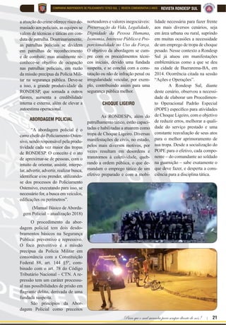 Para que o mal sucumba para sempre diante de nós ! | 21
REVISTA RONDESP SULCOMPANHIA INDEPENDENTE DE POLICIAMENTO TÁTICO SUL | REVISTA COMEMORATIVA 5 ANOS
a atuação do crime oferece risco de-
masiado aos policiais, as equipes se
valem de técnicas e táticas em con-
duta de patrulha. Doutrinariamente,
as patrulhas policiais se dividem
em patrulhas de reconhecimento
e de combate, mas atualmente re-
conhece-se objetivo de ocupação
nas patrulhas policiais, em razão
da missão precípua da Polícia Mili-
tar na segurança pública. Deve-se
a isso, a grande produtividade da
RONDESP, que somada a outros
fatores, aumenta a credibilidade
interna e externa, além de elevar a
autoestima operacional.
ABORDAGEM POLICIAL
“A abordagem policial é o
carro chefe do Policiamento Osten-
sivo, sendo responsável pela produ-
tividade cada vez maior das tropas
de RONDESP. O conceito é o ato
de aproximar-se de pessoas, com o
intuito de orientar, assistir, interpe-
lar, advertir, advertir, realizar busca,
LGHQWL¿FDU HRX SUHQGHU XWLOL]DQGR
se dos processos do Policiamento
Ostensivo, executando para isso, se
necessário for, a busca em veículos,
HGL¿FDo}HV RX SHUtPHWURV´
(Manual Básico de Aborda-
gem Policial – atualização 2018)
O procedimento da abor-
dagem policial tem dois desdo-
bramentos básicos na Segurança
3~EOLFD SUHYHQWLYR H UHSUHVVLYR
O foco preventivo é a missão
precípua da Polícia Militar em
consonância com a Constituição
Federal 88, art. 144 §5º, com-
binado com o art. 78 do Código
Tributário Nacional – CTN. A re-
pressão tem um caráter processu-
al nas possibilidades de prisão em
ÀDJUDQWH GHOLWR GHULYDGD GH XPD
fundada suspeita.
São princípios da Abor-
dagem Policial como preceitos
QRUWHDGRUHV H YDORUHV LQHJRFLiYHLV
Preservação da Vida, Legalidade,
Dignidade da Pessoa Humana,
Isonomia, Interesse Público e Pro-
porcionalidade no Uso da Força.
O objetivo da abordagem se cum-
pre com os procedimentos técni-
cos iniciais, devido uma fundada
suspeita, e se conclui com a cons-
tatação ou não de infração penal ou
irregularidade veicular, por exem-
plo, contribuindo assim para uma
segurança pública melhor.
CHOQUE LIGEIRO
As RONDESPs, além do
patrulhamento tático, estão capaci-
tadas e habilitadas a atuarem como
tropa de Choque Ligeiro. Diversas
manifestações de civis, no estado,
pelos mais diversos motivos, por
vezes resultam em desordens e
transtornos à coletividade, queb-
rando a ordem pública, o que de-
mandam o emprego tático de um
efetivo preparado e com a mobi-
lidade necessária para fazer frente
aos mais diversos cenários, seja
em área urbana ou rural, suprindo
em muitas ocasiões a necessidade
de um emprego de tropa de choque
pesado. Nesse contexto a Rondesp
Sul já atuou em manifestações
emblemáticas como a que se deu
na cidade de Buerarema-BA, em
2014. Ocorrência citada na sessão
“Ações e Operações”.
A Rondesp Sul, diante
deste cenário, observou a necessi-
dade de elaborar um Procedimen-
to Operacional Padrão Especial
323( 
