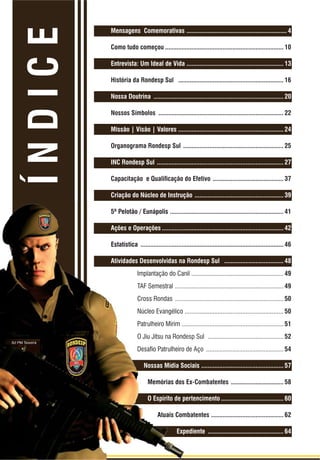 2 | Rondas Especiais
REVISTA RONDESP SUL COMPANHIA INDEPENDENTE DE POLICIAMENTO TÁTICO SUL | REVISTA COMEMORATIVA 5 ANOS
ÍNDICE
Mensagens Comemorativas ............................................................. 4
Como tudo começou ........................................................................ 10
Entrevista: Um Ideal de Vida ........................................................... 13
História da Rondesp Sul ................................................................ 16
Nossa Doutrina ............................................................................... 20
Nossos Símbolos ............................................................................ 22
Missão | Visão | Valores ................................................................ 24
Organograma Rondesp Sul ............................................................. 25
INC Rondesp Sul ............................................................................. 27
&DSDFLWDomR H 4XDOLÀFDomR GR (IHWLYR ........................................... 37
Criação do Núcleo de Instrução ...................................................... 39
5º Pelotão / Eunápolis ..................................................................... 41
Ações e Operações .......................................................................... 42
Estatística ....................................................................................... 46
Atividades Desenvolvidas na Rondesp Sul .................................... 48
Implantação do Canil ........................................................ 49
TAF Semestral .................................................................. 49
Cross Rondas .................................................................. 50
Núcleo Evangélico ............................................................ 50
Patrulheiro Mirim .............................................................. 51
O Jiu Jitsu na Rondesp Sul .............................................. 52
'HVDÀR 3DWUXOKHLUR GH $oR ............................................... 54
Nossas Mídia Sociais .................................................. 57
Memórias dos Ex-Combatentes ................................ 58
O Espírito de pertencimento ...................................... 60
Atuais Combatentes ............................................ 62
Expediente .............................................. 64
 
