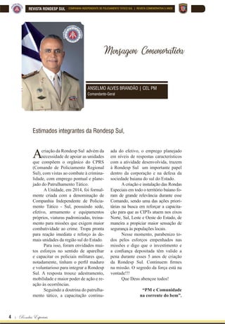 4 | Rondas Especiais
REVISTA RONDESP SUL COMPANHIA INDEPENDENTE DE POLICIAMENTO TÁTICO SUL | REVISTA COMEMORATIVA 5 ANOS
Mensagem Comemorativa
Acriação da Rondesp Sul advém da
necessidade de apoiar as unidades
que compõem o orgânico do CPRS
(Comando de Policiamento Regional
Sul), com vistas ao combate à crimina-
lidade, com emprego pontual e plane-
jado do Patrulhamento Tático.
A Unidade, em 2014, foi formal-
mente criada com a denominação de
Companhia Independente de Policia-
mento Tático - Sul, possuindo sede,
efetivo, armamento e equipamentos
próprios, viaturas padronizadas, treina-
mento para missões que exigem maior
combatividade ao crime. Tropa pronta
para reação imediata e reforço às de-
mais unidades da região sul do Estado.
Para isso, foram envidados mui-
tos esforços no sentido de aparelhar
e capacitar os policiais militares que,
QRWDGDPHQWH WLQKDP R SHU¿O PDGXUR
e voluntarioso para integrar a Rondesp
Sul. A resposta trouxe adestramento,
mobilidade e maior poder de ação e re-
ação às ocorrências.
Seguindo a doutrina do patrulha-
mento tático, a capacitação continu-
ada do efetivo, o emprego planejado
em níveis de respostas característicos
com a atividade desenvolvida, trazem
à Rondesp Sul um importante papel
dentro da corporação e na defesa da
sociedade baiana do sul do Estado.
A criação e instalação das Rondas
Especiais em todo o território baiano fo-
ram de grande relevância durante esse
Comando, sendo uma das ações priori-
tárias na busca em reforçar a capacita-
ção para que as CIPTs atuem nos eixos
Norte, Sul, Leste e Oeste do Estado, de
maneira a propiciar maior sensação de
segurança às populações locais.
Nesse momento, parabenizo to-
dos pelos esforços empenhados nas
missões e digo que o investimento e
D FRQ¿DQoD GHSRVLWDGD WrP YDOLGR D
pena durante esses 5 anos de criação
GD 5RQGHVS 6XO RQWLQXHP ¿UPHV
na missão. O segredo da força está na
vontade!!!
Que Deus abençoe todos!
“PM e Comunidade
na corrente do bem”.
Estimados integrantes da Rondesp Sul,
ANSELMO ALVES BRANDÃO | CEL PM
Comandante-Geral
 