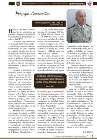 Para que o mal sucumba para sempre diante de nós ! | 5
REVISTA RONDESP SULCOMPANHIA INDEPENDENTE DE POLICIAMENTO TÁTICO SUL | REVISTA COMEMORATIVA 5 ANOS
Mensagem Comemorativa
Antônio José Barbosa Reis | CEL PM
Subcomandate-Geral
Assim, foram 40 os pionei-
ros que, sob o comando do Major
PM Gilson Marinho Santos e do
1º TEN PM Uilton Santos Cotias,
iniciaram os trabalhos de policia-
mento, concomitantemente, com
a reforma e adaptação do imóvel
gentilmentecedidopelaComissão
Executiva do Plano da Lavoura
Cacaueira – CEPLAC e que hoje
abriga a sede da Unidade.
É a vocês, abnegados poli-
ciais, que eu direciono meu abraço
nesta data comemorativa; pois, tan-
to esta base quanto o distintivo que
os senhores ostentam em sua farda,
hoje vicejam por conta do suor em
seus coletes balísticos e do sangue
de seus calos, pois as mesmas mãos
que foram essenciais para a refor-
ma da base, carregando enxadas,
pás e pincéis, sempre estiveram
à disposição da sociedade baiana
para prestar um serviço de seguran-
ça pública de qualidade.
Com a saída do Major Ma-
rinho para a missão de comandar
outra unidade operacional, veio a
necessidade de empregar o Cap
PM Marcos Paulo Melo Viroli à
IUHQWH GD 8QLGDGH 2¿FLDO RULXQGR
do Batalhão de Choque, com pro-
IXQGR HQWXVLDVPR SUR¿VVLRQDO H
tino para a imperiosa necessidade
de manter um padrão constante de
instrução e treinamento, além da
Honrado em tecer palavras
alusivas ao atingimento do
primeiro quinquênio desta OPM,
trago um resumido apanhado das
origens da CIPT-S.
A área de responsabilidade
do Comando de Policiamento Re-
gional Sul apresenta diversas par-
ticularidades, as quais carecem
de especial atenção das forças
de Segurança Pública, por serem
muito difusas e se apresentarem
tanto em ambiente urbano quanto
rural, merecendo assim um aporte
de efetivo, além do policiamento
convencional e do especializado
já presentes.
$VVDOWRV D LQVWLWXLo}HV ¿
QDQFHLUDV WUi¿FR GH GURJDV
roubo de veículos de pas-
seio e de carga, questões re-
lativas à posse de terra por
indígenas ou movimentos
sociais, interdições em rodo-
vias e as eventuais interven-
ções em estabelecimentos
prisionais, são alguns dos exem-
plos que podem ilustrar a deman-
da de um Comando Regional de
Interior que, à época, tinha como
responsabilidade 123 municípios
do sul, extremo sul e sudoeste do
Estado, sendo atendidos por 23
unidades operacionais.
Destarte, para fazer frente a
esse quadro, foi criado em 2013
um embrião – um projeto que ain-
da necessitaria de amparo legal
para ser aplicado como força de
reação regional, com treinamento
H HTXLSDPHQWR HVSHFt¿FRV SDUD
desempenhar o mister da segu-
rança pública de Valença a Mucu-
ri, de Ilhéus a Cândido Sales.
Bendito seja o Senhor, meu roche-
do, que adestra minhas mãos para o
combate e meus dedos para a guerra.
Salmo 144:1
experiência trazida daquela Uni-
dade Especializada, soube, não só
concluir os trabalhos de prepara-
ção da base e do pelotão de Euná-
polis, como liderar a CIPT-S até a
assunção de seu atual comandan-
te, o Major PM Telmo Carvalho
do Espírito Santo.
Não posso deixar de registrar
e prestar meus agradecimentos ao
colega de posto que, à ocasião, era
o Comandante de Policiamento
Especializado da PMBA. Foi o
apoio do Cel PM Paulo Fausti-
no da Silva que amparou este
Coronel quando tantas eram as
forças adversas.
Finalmente, com a apro-
vação da Lei 13.201, de 09 de
dezembro de 2014, a nova Lei de
Organização Básica da PMBA,
PDLV HVSHFL¿FDPHQWH QR LQFLVR ;,9
do art. 64, foi criada a Companhia
Independente de Policiamento Táti-
co, subordinada ao Comando de Po-
liciamento Regional Sul, e o projeto
se tornou um sonho realizado.
Hoje a Unidade conta com
um pelotão destacado na cidade
de Eunápolis e o limite para vo-
cês, rondespianos, é a sua própria
disposição e a abnegação. Então,
o limite ainda está muito longe.
Avante, nobres guerreiros!
Abram as asas e voem alto!
RONDAS!!!
 