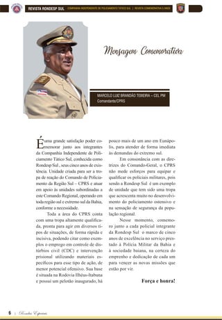 6 | Rondas Especiais
REVISTA RONDESP SUL COMPANHIA INDEPENDENTE DE POLICIAMENTO TÁTICO SUL | REVISTA COMEMORATIVA 5 ANOS
Mensagem
Comenorativa
Mensagem Comemorativa
Éuma grande satisfação poder co-
memorar junto aos integrantes
da Companhia Independente de Poli-
ciamento Tático Sul, conhecida como
Rondesp Sul , seus cinco anos de exis-
tência. Unidade criada para ser a tro-
pa de reação do Comando de Policia-
mento da Região Sul – CPRS e atuar
em apoio às unidades subordinadas a
este Comando Regional, operando em
toda região sul e extremo sul da Bahia,
conforme a necessidade.
Toda a área do CPRS conta
FRP XPD WURSD DOWDPHQWH TXDOL¿FD
da, pronta para agir em diversos ti-
pos de situações, de forma rápida e
incisiva, podendo citar como exem-
plos o emprego em controle de dis-
túrbios civil (CDC) e intervenção
prisional utilizando materiais es-
SHFt¿FRV SDUD HVVH WLSR GH DomR GH
menor potencial ofensivo. Sua base
é situada na Rodovia Ilhéus-Itabuna
e possui um pelotão inaugurado, há
pouco mais de um ano em Eunápo-
lis, para atender de forma imediata
às demandas do extremo sul.
Em consonância com as dire-
trizes do Comando-Geral, o CPRS
não mede esforços para equipar e
TXDOL¿FDU RV SROLFLDLV PLOLWDUHV SRLV
sendo a Rondesp Sul é um exemplo
de unidade que tem sido uma tropa
que acrescenta muito no desenvolvi-
mento do policiamento ostensivo e
na sensação de segurança da popu-
lação regional.
Nesse momento, comemo-
ro junto a cada policial integrante
da Rondesp Sul o marco de cinco
anos de excelência no serviço pres-
tado à Polícia Militar da Bahia e
à sociedade baiana, na certeza do
emprenho e dedicação de cada um
para vencer as novas missões que
estão por vir.
Força e honra!
MARCELO LUIZ BRANDÃO TEIXEIRA – CEL PM
Comandante/CPRS
 