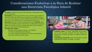 Consideraciones Evolutivas a la Hora de Realizar
una Entrevista Psicológica Infantil
Atención: depende del interés del niño para comprender lo que
se está haciendo.
Sinceridad: a partir de los 5 años se les reconoce que mentir no
está bien. Hay que indicar que es mejor que no hables de algo,
pero que lo que digan sea cierto. Depende mucho de la confianza
previa que se ha ganado en el comienzo de la entrevista.
Recuerdo: para que el niño recuerde, debe estar motivado. Ello
dependerá también de las instrucciones e indicaciones correctas.
Hasta los 10 años el niño no puede recordar como los adultos.
Hay que saber enfocar adecuadamente.
Concepto de sí mismo:
3/4 años: características físicas y actividades.
7/11 años: capacidades psicológicas.
12 y más: concepción abstracta. No hay que preguntar
cosas que el niño no pueda saber.
Cognición social: 7/8 años: capacidad para pensar
en lo que los otros piensan de uno mismo. Es
importante recordar las fases o estadios evolutivos
de Piaget.
Comprensión emocional: hasta los 8/9 años se suele
confundir la tristeza, el enfado, y el dolor.
 