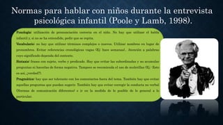 Normas para hablar con niños durante la entrevista
psicológica infantil (Poole y Lamb, 1998).
Fonología: utilización de pronunciación correcta en el niño. No hay que utilizar el habla
infantil y, si no se ha entendido, pedir que se repita.
Vocabulario: no hay que utilizar términos complejos o nuevos. Utilizar nombres en lugar de
pronombres. Evitar referencias cronológicas vagas (Ej: hace semanas).. Atención a palabras
cuyo significado dependa del contexto.
Sintaxis: frases con sujeto, verbo y predicado. Hay que evitar las subordinadas y no acumular
preguntas ni hacerlas de forma negativa. Tampoco se recomienda el uso de muletillas (Ej.: Esto
es así, ¿verdad?).
Pragmática: hay que ser tolerante con los comentarios fuera del tema. También hay que evitar
aquellas preguntas que puedan sugerir. También hay que evitar corregir la conducta no verbal
(Normas de comunicación diferentes) e ir en la medida de lo posible de lo general a lo
particular.
 