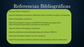 Historia Clínica, Tomado de:
https://es.slideshare.net/marieu_09/historia-clnica-revisada-corregida-y-enriquecida
Informe Psicológico, tomado de:
https://psicologosperu.blogspot.com/2010/01/el-informe-psicologico.html
http://www.garnelopsicologia.com/informes-psicologicos/
Tipos de Informes Psicológicos, tomado de:
https://es.slideshare.net/claudiaaldean/tipos-de-informe-72381474
Entrevista Psicológica Infanto Juvenil, tomado de:
http://www.psicologiayconducta.com/entrevista-psicologica-infantil-adolescentes
Referencias Bibliográficas
 