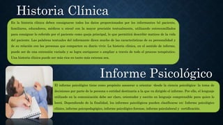 En la historia clínica deben consignarse todos los datos proporcionados por los informantes (el paciente,
familiares, educadores, médicos u otros) con la mayor precisión textualmente, utilizando entrecomillados
para consignar lo referido por el paciente como queja principal, lo que permitirá describir matices de la vida
del paciente. Las palabras textuales del informante dicen mucho de las características de su personalidad y
de su relación con las personas que comparten su diario vivir. La historia clínica, en el sentido de informe,
puede ser de una extensión variada y se logra enriquecer o ampliar a través de todo el proceso terapéutico.
Una historia clínica puede ser más rica en tanto más extensa sea.
Historia Clínica
El informe psicológico tiene como propósito asesorar u orientar -desde la ciencia psicológica- la toma de
decisiones por parte de la persona o entidad destinaria a la que va dirigido el informe. Por ello, el lenguaje
utilizado en la comunicación debe ser claro, orientador y escrito en lenguaje comprensible para quien lo
leerá. Dependiendo de la finalidad, los informes psicológicos pueden clasificarse en: Informe psicológico
clínico, informe psicopedagógico, informe psicológico forense, informe psicolaboral y certificación.
Informe Psicológico
 