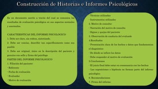 Es un documento escrito a través del cual se comunica los
resultados de evaluación psicológica en sus aspectos normales
y anormales.
CARACTERISTICAS DEL INFORME PSICOLOGICO:
1. Debe ser claro, sin rodeos, sintetizado.
2. Debe ser conciso, describir tan específicamente como sea
posible
3. Debe ser original, único en la descripción del paciente y
genuino con sello y firma del psicólogo
PARTES DEL INFORME PSICOLOGICO:
1. Filiación del paciente:
- Referente
- Fecha de evaluación
- Evaluador
- Motivo de evaluación
- Técnicas utilizadas
- Instrumentos utilizados
2. Motivo de consulta:
- Narración del motivo de consulta
- Signos y quejas del paciente
3. Observación de conducta del evaluado
4.Resultados
- Presentación clara de los hechos o datos que fundamentan
el diagnóstico
- De dónde se infiere los datos
- Debe responder al motivo de evaluación
5.Conclusiones
- El juicio final debe estar en consonancia con los hechos
- Las suposiciones o hipótesis no forman parte del informe
psicológico
6. Recomendaciones
7. Firma del informe
 