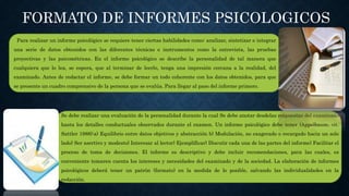 FORMATO DE INFORMES PSICOLOGICOS
Para realizar un informe psicológico se requiere tener ciertas habilidades como: analizar, sintetizar e integrar
una serie de datos obtenidos con las diferentes técnicas e instrumentos como la entrevista, las pruebas
proyectivas y las psicométricas. En el informe psicológico se describe la personalidad de tal manera que
cualquiera que lo lea, se espera, que al terminar de leerlo, tenga una impresión cercana a la realidad, del
examinado. Antes de redactar el informe, se debe formar un todo coherente con los datos obtenidos, para que
se presente un cuadro comprensivo de la persona que se evalúa. Para llegar al paso del informe primero.
Se debe realizar una evaluación de la personalidad durante la cual Se debe anotar desdelas respuestas del examinado
hasta los detalles conductuales observados durante el examen. Un informe psicológico debe tener (Appelbaum, cit.
Sattler 1988):a) Equilibrio entre datos objetivos y abstracción b) Modulación, no exagerado o recargado hacia un solo
lado) Ser asertivo y modesto) Interesar al lector) Ejemplificar) Discutir cada una de las partes del informe) Facilitar el
proceso de toma de decisiones. El informe es descriptivo y debe incluir recomendaciones, para las cuales, es
conveniente tomaren cuenta los intereses y necesidades del examinado y de la sociedad. La elaboración de informes
psicológicos deberá tener un patrón (formato) en la medida de lo posible, salvando las individualidades en la
redacción.
 